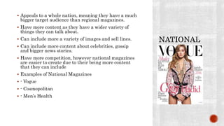  Appeals to a whole nation, meaning they have a much
bigger target audience than regional magazines.
 Have more content as they have a wider variety of
things they can talk about.
 Can include more a variety of images and sell lines.
 Can include more content about celebrities, gossip
and bigger news stories.
 Have more competition, however national magazines
are easier to create due to their being more content
that they can include
 Examples of National Magazines
 - Vogue
 - Cosmopolitan
 - Men’s Health
 