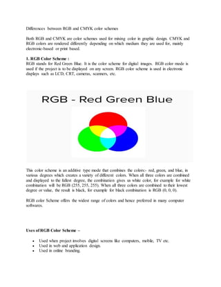 Differences between RGB and CMYK color schemes
Both RGB and CMYK are color schemes used for mixing color in graphic design. CMYK and
RGB colors are rendered differently depending on which medium they are used for, mainly
electronic-based or print based.
1. RGB Color Scheme :
RGB stands for Red Green Blue. It is the color scheme for digital images. RGB color mode is
used if the project is to be displayed on any screen. RGB color scheme is used in electronic
displays such as LCD, CRT, cameras, scanners, etc.
This color scheme is an additive type mode that combines the colors:- red, green, and blue, in
various degrees which creates a variety of different colors. When all three colors are combined
and displayed to the fullest degree, the combination gives us white color, for example for white
combination will be RGB (255, 255, 255). When all three colors are combined to their lowest
degree or value, the result is black, for example for black combination is RGB (0, 0, 0).
RGB color Scheme offers the widest range of colors and hence preferred in many computer
softwares.
Uses of RGB Color Scheme –
 Used when project involves digital screens like computers, mobile, TV etc.
 Used in web and application design.
 Used in online branding.
 
