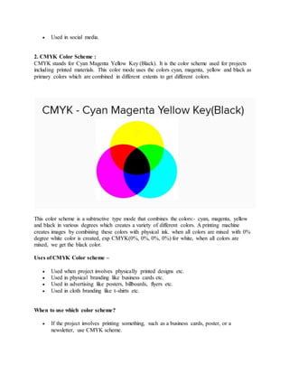  Used in social media.
2. CMYK Color Scheme :
CMYK stands for Cyan Magenta Yellow Key (Black). It is the color scheme used for projects
including printed materials. This color mode uses the colors cyan, magenta, yellow and black as
primary colors which are combined in different extents to get different colors.
This color scheme is a subtractive type mode that combines the colors:- cyan, magenta, yellow
and black in various degrees which creates a variety of different colors. A printing machine
creates images by combining these colors with physical ink. when all colors are mixed with 0%
degree white color is created, exp CMYK(0%, 0%, 0%, 0%) for white, when all colors are
mixed, we get the black color.
Uses of CMYK Color scheme –
 Used when project involves physically printed designs etc.
 Used in physical branding like business cards etc.
 Used in advertising like posters, billboards, flyers etc.
 Used in cloth branding like t-shirts etc.
When to use which color scheme?
 If the project involves printing something, such as a business cards, poster, or a
newsletter, use CMYK scheme.
 