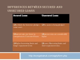 DIFFERENCES BETWEEN SECURED AND
UNSECURED LOANS
Secured Loans

Unsecured Loans

In which the borrower pledges
some asset.

No assets is being pledged

Interest rates are lower in
comparison to Unsecured loans

Interest rates are considerably
higher

Higher borrowing limits and
longer repayment terms 

Lower Borrowing limits and
short repayment terms.

http://wongaloanuk.com/applyform.php

 