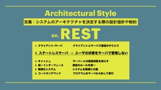 Architectural Style
REST
定義：システムのアーキテクチャを決定する際の設計指針や制約
 1.	クライアント/サーバ   		クライアントとサーバで通信のやりとり   	
 	
 2.	ステートレスサーバ	→	ユーザの状態...