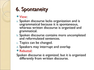 6. Spontaneity6. Spontaneity
View:
a. Spoken discourse lacks organization and is
ungrammatical because it is spontaneous,
whereas written discourse is organized and
grammatical.
b. Spoken discourse contains more uncompleted
and reformulated sentences.
c. Topics can be changed.
d. Speakers may interrupt and overlap
Rebuttal:
Spoken discourse is organized, but it is organized
differently from written discourse.
 
