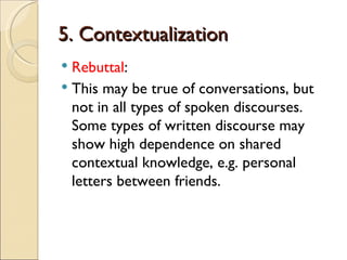 5. Contextualization
 Rebuttal:
 This may be true of conversations, but
  not in all types of spoken discourses.
  Some types of written discourse may
  show high dependence on shared
  contextual knowledge, e.g. personal
  letters between friends.
 