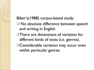 Biber’s(1988) corpus-based study:
 No absolute difference between speech
  and writing in English
There are dimensions of variation for
  different kinds of texts (i.e. genres).
Considerable variation may occur even
  within particular genres.
 