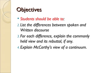 Objectives
  Students should be able to:
2. List the differences between spoken and
   Written discourse
3. For each difference, explain the commonly
   held view and its rebuttal, if any.
4. Explain McCarthy’s view of a continuum.
 