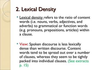 2. Lexical Density
   Lexical density refers to the ratio of content
    words (i.e. nouns, verbs, adjectives, and
    adverbs) to grammatical or function words
    (e.g. pronouns, prepositions, articles) within
    a clause.

   View: Spoken discourse is less lexically
    dense than written discourse. Content
    words tend to be spread out over a number
    of clauses, whereas they seem to be tightly
    packed into individual clauses. (See extracts
    p. 15)
 