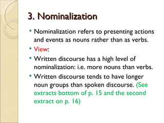 3. Nominalization
 Nominalization refers to presenting actions
  and events as nouns rather than as verbs.
 View:
 Written discourse has a high level of
  nominalization: i.e. more nouns than verbs.
 Written discourse tends to have longer
  noun groups than spoken discourse. (See
  extracts bottom of p. 15 and the second
  extract on p. 16)
 