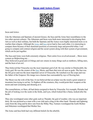 Incas and Aztecs Essay
Incas and Aztecs
Like the Athenians and Spartans of ancient Greece, the Inca and the Aztec bear resemblance to the
two other ancient cultures. The Athenians and Incas were both more interested in developing their
Arts as well as their military, but both the Spartans and the Aztecs were highly interested more so in
warfare than religion. Although the Aztec and Inca never had to face each other, it is interesting to
compare them because of their dominant positions of extremely large and powerful tribes. I am
going to compare and contrast religion and the social system along with their system of government,
which can be put together.
The Inca and Aztec were both extremely religious. Their entire lives revolved around ... Show more
content on Helpwriting.net ...
They believed in good and evil things and saw omens in many things such as rainbows, falling stars,
and the hoot of an owl.
They believed that Viracocha was the most important god of all. He was similar to Omelecuhtli, the
Aztec god. He was the creator of the Sun, Moon, and Stars that were all seen as gods. The Sun was
the life giver and was the most important server of Viracocha. He watched over the crops and was
the father of the Emperor. His image was a human face surrounded by rays of flowing hair.
The Moon was the wife of the Sun. It was believed that an eclipse was the result a great serpent or
mountain lion trying to eat her. To frighten off the creatures, they would point their weapons at the
moon and start screaming and shouting at it.
The constellations, or Stars, all had duties assigned to them by Viracocha. For example, Pleiades had
the job of looking over the seeds in the fields, and Lyra, which looked like a llama, looked after the
herds.
They also worshipped some other gods such as Thunder, the god of weather, who was an important
deity. He was pictured as a man with a war club and a sling in the other hand. Thunder and lightning
came from the sling and he drew rain from the Milky Way. Farmers worshipped the Earth Mother
and fishermen worshipped that Mother Sea.
The Aztec and Inca both had very different beliefs for the afterlife.
 