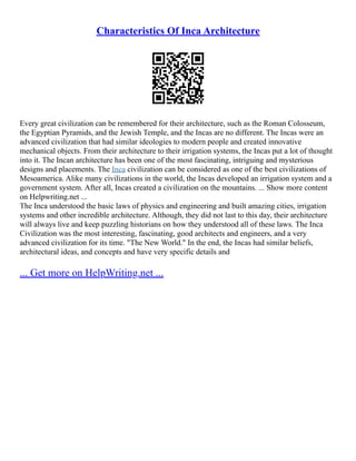 Characteristics Of Inca Architecture
Every great civilization can be remembered for their architecture, such as the Roman Colosseum,
the Egyptian Pyramids, and the Jewish Temple, and the Incas are no different. The Incas were an
advanced civilization that had similar ideologies to modern people and created innovative
mechanical objects. From their architecture to their irrigation systems, the Incas put a lot of thought
into it. The Incan architecture has been one of the most fascinating, intriguing and mysterious
designs and placements. The Inca civilization can be considered as one of the best civilizations of
Mesoamerica. Alike many civilizations in the world, the Incas developed an irrigation system and a
government system. After all, Incas created a civilization on the mountains. ... Show more content
on Helpwriting.net ...
The Inca understood the basic laws of physics and engineering and built amazing cities, irrigation
systems and other incredible architecture. Although, they did not last to this day, their architecture
will always live and keep puzzling historians on how they understood all of these laws. The Inca
Civilization was the most interesting, fascinating, good architects and engineers, and a very
advanced civilization for its time. "The New World." In the end, the Incas had similar beliefs,
architectural ideas, and concepts and have very specific details and
... Get more on HelpWriting.net ...
 