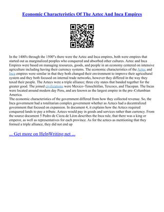 Economic Characteristics Of The Aztec And Inca Empires
In the 1400's through the 1500"s there were the Aztec and Inca empires, both were empires that
started out as marginalized peoples who conquered and absorbed other cultures. Aztec and Inca
Empires were based on managing resources, goods, and people in an economy centered on intensive
agriculture including having their currency systems. The economic characteristics of the Aztec and
Inca empires were similar in that they both changed their environment to improve their agricultural
system and they both focused on internal trade networks, however they differed in the way they
taxed their people. The Aztecs were a triple alliance; three city states that banded together for the
greater good. The joined civilizations were Mexico–Tenochtitlan, Texcoco, and Tlacopan. The Incas
were located around modern day Peru, and are known as the largest empire in the pre–Columbian
America.
The economic characteristics of the government differed from how they collected revenue. So, the
Inca government had a totalitarian complex government whether as Aztecs had a decentralized
government that focused on expansion. In document 4, it explains how the Aztecs required
conquered lands to pay a tribute. Aztecs would pay in goods and services rather than currency. From
the source document 5 Pedro de Cieza de Léon describes the Inca rule, that there was a king or
emperor, as well as representatives for each province. As for the aztecs as mentioning that they
formed a triple alliance, they did not end up
... Get more on HelpWriting.net ...
 