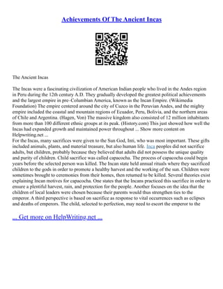 Achievements Of The Ancient Incas
The Ancient Incas
The Incas were a fascinating civilization of American Indian people who lived in the Andes region
in Peru during the 12th century A.D. They gradually developed the greatest political achievements
and the largest empire in pre–Columbian America, known as the Incan Empire. (Wikimedia
Foundation) The empire centered around the city of Cuzco in the Peruvian Andes, and the mighty
empire included the coastal and mountain regions of Ecuador, Peru, Bolivia, and the northern areas
of Chile and Argentina. (Hagen, Von) The massive kingdom also consisted of 12 million inhabitants
from more than 100 different ethnic groups at its peak. (History.com) This just showed how well the
Incas had expanded growth and maintained power throughout ... Show more content on
Helpwriting.net ...
For the Incas, many sacrifices were given to the Sun God, Inti, who was most important. These gifts
included animals, plants, and material treasure, but also human life. Inca peoples did not sacrifice
adults, but children, probably because they believed that adults did not possess the unique quality
and purity of children. Child sacrifice was called capacocha. The process of capacocha could begin
years before the selected person was killed. The Incan state held annual rituals where they sacrificed
children to the gods in order to promote a healthy harvest and the working of the sun. Children were
sometimes brought to ceremonies from their homes, then returned to be killed. Several theories exist
explaining Incan motives for capacocha. One states that the Incans practiced this sacrifice in order to
ensure a plentiful harvest, rain, and protection for the people. Another focuses on the idea that the
children of local leaders were chosen because their parents would thus strengthen ties to the
emperor. A third perspective is based on sacrifice as response to vital occurrences such as eclipses
and deaths of emperors. The child, selected to perfection, may need to escort the emperor to the
... Get more on HelpWriting.net ...
 