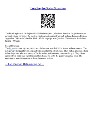 Inca Empire Social Structure
The Inca Empire was the largest civilization in the pre– Columbian America. Its great extention
covered a large portion of the western South American countries such as Peru, Ecuador, Bolivia,
Argentina, Chile and Colombia. Their official language was Quechua. Their empire lived short
lasting 100 years.
Social Structure.
The Inca were ruled by a very strict social class that was divided in nobles and commoners. The
nobles were the people who originally stablished in the city of cuzco They had an emperor o king
called Sapa Inca who was on top of the Inca class and was even considered a god. They direct
relative from Sapa Inca were the royal family and his wife, the queen was called coya. The
commoners were farmers and artisans, however, artisans
... Get more on HelpWriting.net ...
 
