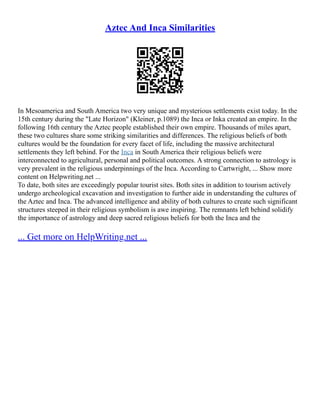 Aztec And Inca Similarities
In Mesoamerica and South America two very unique and mysterious settlements exist today. In the
15th century during the "Late Horizon" (Kleiner, p.1089) the Inca or Inka created an empire. In the
following 16th century the Aztec people established their own empire. Thousands of miles apart,
these two cultures share some striking similarities and differences. The religious beliefs of both
cultures would be the foundation for every facet of life, including the massive architectural
settlements they left behind. For the Inca in South America their religious beliefs were
interconnected to agricultural, personal and political outcomes. A strong connection to astrology is
very prevalent in the religious underpinnings of the Inca. According to Cartwright, ... Show more
content on Helpwriting.net ...
To date, both sites are exceedingly popular tourist sites. Both sites in addition to tourism actively
undergo archeological excavation and investigation to further aide in understanding the cultures of
the Aztec and Inca. The advanced intelligence and ability of both cultures to create such significant
structures steeped in their religious symbolism is awe inspiring. The remnants left behind solidify
the importance of astrology and deep sacred religious beliefs for both the Inca and the
... Get more on HelpWriting.net ...
 