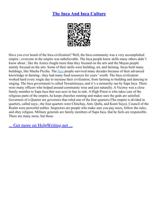 The Inca And Inca Culture
Have you ever heard of the Inca civilization? Well, the Inca community was a very accomplished
empire ; everyone in the empire was unbelievable. The Inca people knew skills many others didn 't
know about ; like the Aztecs fought more than they focused on the arts and the Mayan people
mainly focused on the arts. Some of their skills were building, art, and farming. Incas built many
buildings, like Machu Picchu. The Inca people survived many decades because of their advanced
knowledge in farming ; they had many food resources for years ' worth. The Inca civilization
worked hard every single day to increase their civilization, from farming to building and dancing to
singing. The Inca government is called Tawantinsuyu, and it 's a monarchy ran by Sapa Inca. There
were many officers who helped around community wise and just naturally. A Viceroy was a close
family member to Sapa Inca that was next in line to rule. A High Priest is who takes care of the
religious parts of the empire, he keeps churches running and makes sure the gods are satisfied.
Governors of a Quarter are governors that ruled one of the four quarters.(The empire is divided in
quarters, called suyu ; the four quarters were Chinchay, Anti, Qulla, and Kunti Suyu). Council of the
Realm were powerful nobles. Inspectors are people who make sure you pay taxes, follow the rules,
and obey religion. Military generals are family members of Sapa Inca, that he feels are responsible.
There are many more, but those
... Get more on HelpWriting.net ...
 