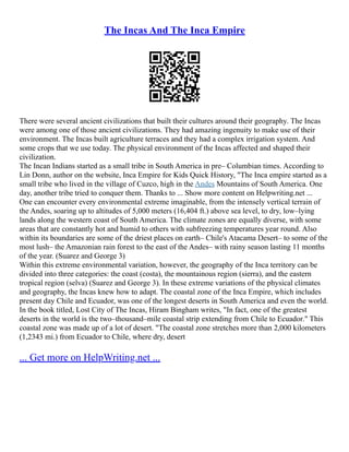 The Incas And The Inca Empire
There were several ancient civilizations that built their cultures around their geography. The Incas
were among one of those ancient civilizations. They had amazing ingenuity to make use of their
environment. The Incas built agriculture terraces and they had a complex irrigation system. And
some crops that we use today. The physical environment of the Incas affected and shaped their
civilization.
The Incan Indians started as a small tribe in South America in pre– Columbian times. According to
Lin Donn, author on the website, Inca Empire for Kids Quick History, "The Inca empire started as a
small tribe who lived in the village of Cuzco, high in the Andes Mountains of South America. One
day, another tribe tried to conquer them. Thanks to ... Show more content on Helpwriting.net ...
One can encounter every environmental extreme imaginable, from the intensely vertical terrain of
the Andes, soaring up to altitudes of 5,000 meters (16,404 ft.) above sea level, to dry, low–lying
lands along the western coast of South America. The climate zones are equally diverse, with some
areas that are constantly hot and humid to others with subfreezing temperatures year round. Also
within its boundaries are some of the driest places on earth– Chile's Atacama Desert– to some of the
most lush– the Amazonian rain forest to the east of the Andes– with rainy season lasting 11 months
of the year. (Suarez and George 3)
Within this extreme environmental variation, however, the geography of the Inca territory can be
divided into three categories: the coast (costa), the mountainous region (sierra), and the eastern
tropical region (selva) (Suarez and George 3). In these extreme variations of the physical climates
and geography, the Incas knew how to adapt. The coastal zone of the Inca Empire, which includes
present day Chile and Ecuador, was one of the longest deserts in South America and even the world.
In the book titled, Lost City of The Incas, Hiram Bingham writes, "In fact, one of the greatest
deserts in the world is the two–thousand–mile coastal strip extending from Chile to Ecuador." This
coastal zone was made up of a lot of desert. "The coastal zone stretches more than 2,000 kilometers
(1,2343 mi.) from Ecuador to Chile, where dry, desert
... Get more on HelpWriting.net ...
 