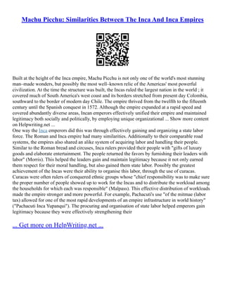 Machu Picchu: Similarities Between The Inca And Inca Empires
Built at the height of the Inca empire, Machu Picchu is not only one of the world's most stunning
man–made wonders, but possibly the most well–known relic of the Americas' most powerful
civilization. At the time the structure was built, the Incas ruled the largest nation in the world ; it
covered much of South America's west coast and its borders stretched from present day Colombia,
southward to the border of modern day Chile. The empire thrived from the twelfth to the fifteenth
century until the Spanish conquest in 1572. Although the empire expanded at a rapid speed and
covered abundantly diverse areas, Incan emperors effectively unified their empire and maintained
legitimacy both socially and politically, by employing unique organizational ... Show more content
on Helpwriting.net ...
One way the Inca emperors did this was through effectively gaining and organizing a state labor
force. The Roman and Inca empire had many similarities. Additionally to their comparable road
systems, the empires also shared an alike system of acquiring labor and handling their people.
Similar to the Roman bread and circuses, Inca rulers provided their people with "gifts of luxury
goods and elaborate entertainment. The people returned the favors by furnishing their leaders with
labor" (Morris). This helped the leaders gain and maintain legitimacy because it not only earned
them respect for their moral handling, but also gained them state labor. Possibly the greatest
achievement of the Incas were their ability to organise this labor, through the use of curacas.
Curacas were often rulers of conquered ethnic groups whose "chief responsibility was to make sure
the proper number of people showed up to work for the Incas and to distribute the workload among
the households for which each was responsible" (Malpass). This effective distribution of workloads
made the empire stronger and more powerful. For example, Pachacuti's use "of the mitmae (labor
tax) allowed for one of the most rapid developments of an empire infrastructure in world history"
("Pachacuti Inca Yupanqui"). The procuring and organisation of state labor helped emperors gain
legitimacy because they were effectively strengthening their
... Get more on HelpWriting.net ...
 