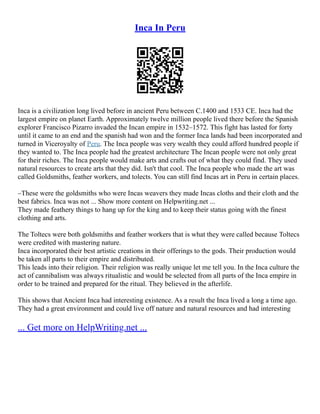 Inca In Peru
Inca is a civilization long lived before in ancient Peru between C.1400 and 1533 CE. Inca had the
largest empire on planet Earth. Approximately twelve million people lived there before the Spanish
explorer Francisco Pizarro invaded the Incan empire in 1532–1572. This fight has lasted for forty
until it came to an end and the spanish had won and the former Inca lands had been incorporated and
turned in Viceroyalty of Peru. The Inca people was very wealth they could afford hundred people if
they wanted to. The Inca people had the greatest architecture The Incan people were not only great
for their riches. The Inca people would make arts and crafts out of what they could find. They used
natural resources to create arts that they did. Isn't that cool. The Inca people who made the art was
called Goldsmiths, feather workers, and tolects. You can still find Incas art in Peru in certain places.
–These were the goldsmiths who were Incas weavers they made Incas cloths and their cloth and the
best fabrics. Inca was not ... Show more content on Helpwriting.net ...
They made feathery things to hang up for the king and to keep their status going with the finest
clothing and arts.
The Toltecs were both goldsmiths and feather workers that is what they were called because Toltecs
were credited with mastering nature.
Inca incorporated their best artistic creations in their offerings to the gods. Their production would
be taken all parts to their empire and distributed.
This leads into their religion. Their religion was really unique let me tell you. In the Inca culture the
act of cannibalism was always ritualistic and would be selected from all parts of the Inca empire in
order to be trained and prepared for the ritual. They believed in the afterlife.
This shows that Ancient Inca had interesting existence. As a result the Inca lived a long a time ago.
They had a great environment and could live off nature and natural resources and had interesting
... Get more on HelpWriting.net ...
 