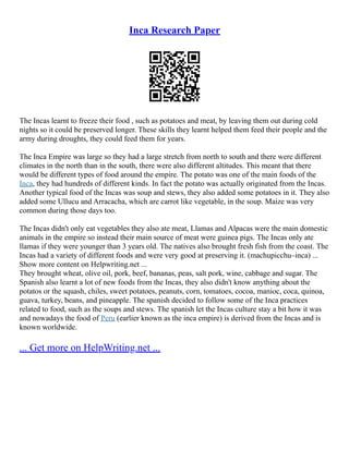 Inca Research Paper
The Incas learnt to freeze their food , such as potatoes and meat, by leaving them out during cold
nights so it could be preserved longer. These skills they learnt helped them feed their people and the
army during droughts, they could feed them for years.
The Inca Empire was large so they had a large stretch from north to south and there were different
climates in the north than in the south, there were also different altitudes. This meant that there
would be different types of food around the empire. The potato was one of the main foods of the
Inca, they had hundreds of different kinds. In fact the potato was actually originated from the Incas.
Another typical food of the Incas was soup and stews, they also added some potatoes in it. They also
added some Ullucu and Arracacha, which are carrot like vegetable, in the soup. Maize was very
common during those days too.
The Incas didn't only eat vegetables they also ate meat, Llamas and Alpacas were the main domestic
animals in the empire so instead their main source of meat were guinea pigs. The Incas only ate
llamas if they were younger than 3 years old. The natives also brought fresh fish from the coast. The
Incas had a variety of different foods and were very good at preserving it. (machupicchu–inca) ...
Show more content on Helpwriting.net ...
They brought wheat, olive oil, pork, beef, bananas, peas, salt pork, wine, cabbage and sugar. The
Spanish also learnt a lot of new foods from the Incas, they also didn't know anything about the
potatos or the squash, chiles, sweet potatoes, peanuts, corn, tomatoes, cocoa, manioc, coca, quinoa,
guava, turkey, beans, and pineapple. The spanish decided to follow some of the Inca practices
related to food, such as the soups and stews. The spanish let the Incas culture stay a bit how it was
and nowadays the food of Peru (earlier known as the inca empire) is derived from the Incas and is
known worldwide.
... Get more on HelpWriting.net ...
 