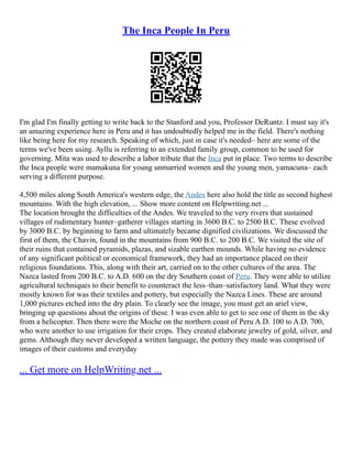 The Inca People In Peru
I'm glad I'm finally getting to write back to the Stanford and you, Professor DeRuntz. I must say it's
an amazing experience here in Peru and it has undoubtedly helped me in the field. There's nothing
like being here for my research. Speaking of which, just in case it's needed– here are some of the
terms we've been using. Ayllu is referring to an extended family group, common to be used for
governing. Mita was used to describe a labor tribute that the Inca put in place. Two terms to describe
the Inca people were mamakuna for young unmarried women and the young men, yamacuna– each
serving a different purpose.
4,500 miles along South America's western edge, the Andes here also hold the title as second highest
mountains. With the high elevation, ... Show more content on Helpwriting.net ...
The location brought the difficulties of the Andes. We traveled to the very rivers that sustained
villages of rudimentary hunter–gatherer villages starting in 3600 B.C. to 2500 B.C. These evolved
by 3000 B.C. by beginning to farm and ultimately became dignified civilizations. We discussed the
first of them, the Chavin, found in the mountains from 900 B.C. to 200 B.C. We visited the site of
their ruins that contained pyramids, plazas, and sizable earthen mounds. While having no evidence
of any significant political or economical framework, they had an importance placed on their
religious foundations. This, along with their art, carried on to the other cultures of the area. The
Nazca lasted from 200 B.C. to A.D. 600 on the dry Southern coast of Peru. They were able to utilize
agricultural techniques to their benefit to counteract the less–than–satisfactory land. What they were
mostly known for was their textiles and pottery, but especially the Nazca Lines. These are around
1,000 pictures etched into the dry plain. To clearly see the image, you must get an ariel view,
bringing up questions about the origins of these. I was even able to get to see one of them in the sky
from a helicopter. Then there were the Moche on the northern coast of Peru A.D. 100 to A.D. 700,
who were another to use irrigation for their crops. They created elaborate jewelry of gold, silver, and
gems. Although they never developed a written language, the pottery they made was comprised of
images of their customs and everyday
... Get more on HelpWriting.net ...
 