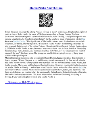 Machu Picchu And The Inca
Hiram Bingham observed the setting. "Stones covered in moss", he recorded. Bingham has explored
ruins, trying to find a city by the name a Vilcabamba according to Duane Damon. The Inca
civilization interested Bingham. The Inca's creations were worth finding. "Though the explorer was
seeking Vilcabamba, he found someplace better". Surely, you have heard of an ancient city in Peru
known as Machu Picchu. "The significance of Machu Picchu as a travel destination are the artistic
structures, the nature, and the mysteries." Because of Machu Picchu's mesmerizing structures, the
city is adored. In the words of the United Nations Educational, Scientific, and Cultural Organization,
(UNESCO), Machu Picchu is one of the most important cultural sites in Latin America. The setting
has many huge walls, terraces, and ramps as described by UNESCO. "The structures were created
manually by man" Bingham wrote. The stones you would think are simply rocks, ... Show more
content on Helpwriting.net ...
Machu Picchu is a mysterious site, according to Duane Damon, because the place does not seem to
have a purpose. "Hiram Bingham never had his many questions answered. He died a while after he
had found Machu Picchu." Many tourists and architects visit the ruins to admire Machu Picchu, but
to also wonder. Maybe you will find yourself doing the same. Scientists continue to find information
on Machu Picchu to this day.... As has been noted, Machu Picchu is the ruins of an ancient Inca city,
as written by Duane Damon. Machu Picchu contains artistic structures, nature, and mysteries. The
hand–crafted stones are considered art for some people. Animals enjoy living in the ruins of the city.
Machu Picchu is very mysterious. The place is researched and visited frequently, according to
Google. If you want someplace to visit, give Machu Picchu a
... Get more on HelpWriting.net ...
 
