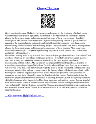 Change The Incas
Good morning/afternoon Ms Beck–Harris and my colleagues. At the beginning of today/evening I
will share my discoveries in light of my examination of the Mesoamerican individuals and the
change the Incas experienced and the causes and outcomes of these progressions. I found this
investigation a bit tedious since there weren't a great deal of primary sources to give a first hand
account of the changes but due to the extremely reliable secondary sources, I now have a solid
understanding of these complex and interesting people. The focus on this task was to investigate the
change the Incas experienced and the causes/consequences of these changes. After researching
extensively on my topic, I composed a preliminary hypothesis, which you can see ... Show more
content on Helpwriting.net ...
It acted as a starting point in my research since it was a simple question which was broken into 2 sub
questions which are my second and third focus question. I looked at what archeological evidence
and other primary and secondary texts were available on the Incas to piece together an
understanding of their culture.. My exploration has uncovered that the Incas utilised a system of
transmitting data using strings called quipus. Each thread would have knots that vary to each other
which would yield data. This framework allowed the Incas to have a reasonable, stable society since
the quipus recorded data such as; censuses, tax in the form of labour called mit'a, records of yields,
traded goods and most importantly historical events which were passed on from generation to
generation keeping their values alive since the founding of their empire. Another point is that the
Incas were exceptional craftsmen who excelled at masonry. Sources 4,5,9 10 all explicitly state how
skilful the Incas are when it came to building large structures such as the pyramids that are found all
over South America. Some of the said sources explicitly state that the techniques the Incas utilised
were influenced by past civilisations such as the Tihuanco empire and tribes that were conquered by
the Incas such as the Chimús. Overall, I can say that sources 4,5,9 and 10 all provide a dominant
idea that historians
... Get more on HelpWriting.net ...
 