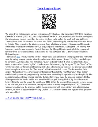 Inca Empire Essay
We know from history many various civilizations. Civilizations like Sumerian (4000 BC), Egyptian
(3000 BC), Minoan (2000 BC), and Babylonian (1700 BC). Later, the Greek civilization, throughout
the Macedonian empire, ranged as far east as northern India and as far south and west as Egypt.
Then Romans were the rulers of the whole area from Constantinopole, to Palestine and North Africa
to Britain. After centuries, the Vikings, people from what is now Norway, Sweden, and Denmark,
established colonies in northern France, Sicily, England, and Ireland. During the 13th century AD,
Mongols created a vast empire in Central Asia and the Mongol Empire controlled the expanse of
territory from the Ural mountains in Russia to the Pacific Ocean. The ... Show more content on
Helpwriting.net ...
The basis of Inca society was the "ayllu", which was a clan of families living together in a restricted
area, including leaders, priests, wizards, and the rest of the people (Rosso 122). Everyone belonged
to an "ayllu". An individual was born in an "ayllu" and died within it. Even the choice of a male
could be determined by the "ayllu". If an Inca man did not marry by the age of 20, the "head" of the
"ayllu" selected a wife for him (Inca Empire 5). For administrative purposes the empire was divided
into four regions, known as the "four suyus", with Cusco as their center. The Incas called their
empire "Tahuantinsuyu", a Quechuan word meaning "Land of the Four Quarters". They further
divided each quarter into progressively smaller units, something like provinces (Inca Empire 3). The
political situation of Inca Empire was total dictatorship by one man, the emperor (picture). He had
all the power in his hands, and he was worshiped like a god, during his life, by the citizens who
believed that he was the son of the sun (Rosso 121). When the king died his property, in turn, passed
to his relations, while his successor, took up residence in a new compound (Inca 376). The throne
was not hereditary, so the emperor had to choose someone with great military and administrative
abilities, in order to become the new king (Rosso 121). Each one of the four regions had a governor
who was a blood
... Get more on HelpWriting.net ...
 