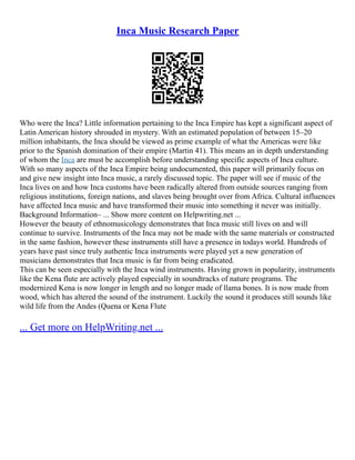 Inca Music Research Paper
Who were the Inca? Little information pertaining to the Inca Empire has kept a significant aspect of
Latin American history shrouded in mystery. With an estimated population of between 15–20
million inhabitants, the Inca should be viewed as prime example of what the Americas were like
prior to the Spanish domination of their empire (Martin 41). This means an in depth understanding
of whom the Inca are must be accomplish before understanding specific aspects of Inca culture.
With so many aspects of the Inca Empire being undocumented, this paper will primarily focus on
and give new insight into Inca music, a rarely discussed topic. The paper will see if music of the
Inca lives on and how Inca customs have been radically altered from outside sources ranging from
religious institutions, foreign nations, and slaves being brought over from Africa. Cultural influences
have affected Inca music and have transformed their music into something it never was initially.
Background Information– ... Show more content on Helpwriting.net ...
However the beauty of ethnomusicology demonstrates that Inca music still lives on and will
continue to survive. Instruments of the Inca may not be made with the same materials or constructed
in the same fashion, however these instruments still have a presence in todays world. Hundreds of
years have past since truly authentic Inca instruments were played yet a new generation of
musicians demonstrates that Inca music is far from being eradicated.
This can be seen especially with the Inca wind instruments. Having grown in popularity, instruments
like the Kena flute are actively played especially in soundtracks of nature programs. The
modernized Kena is now longer in length and no longer made of llama bones. It is now made from
wood, which has altered the sound of the instrument. Luckily the sound it produces still sounds like
wild life from the Andes (Quena or Kena Flute
... Get more on HelpWriting.net ...
 