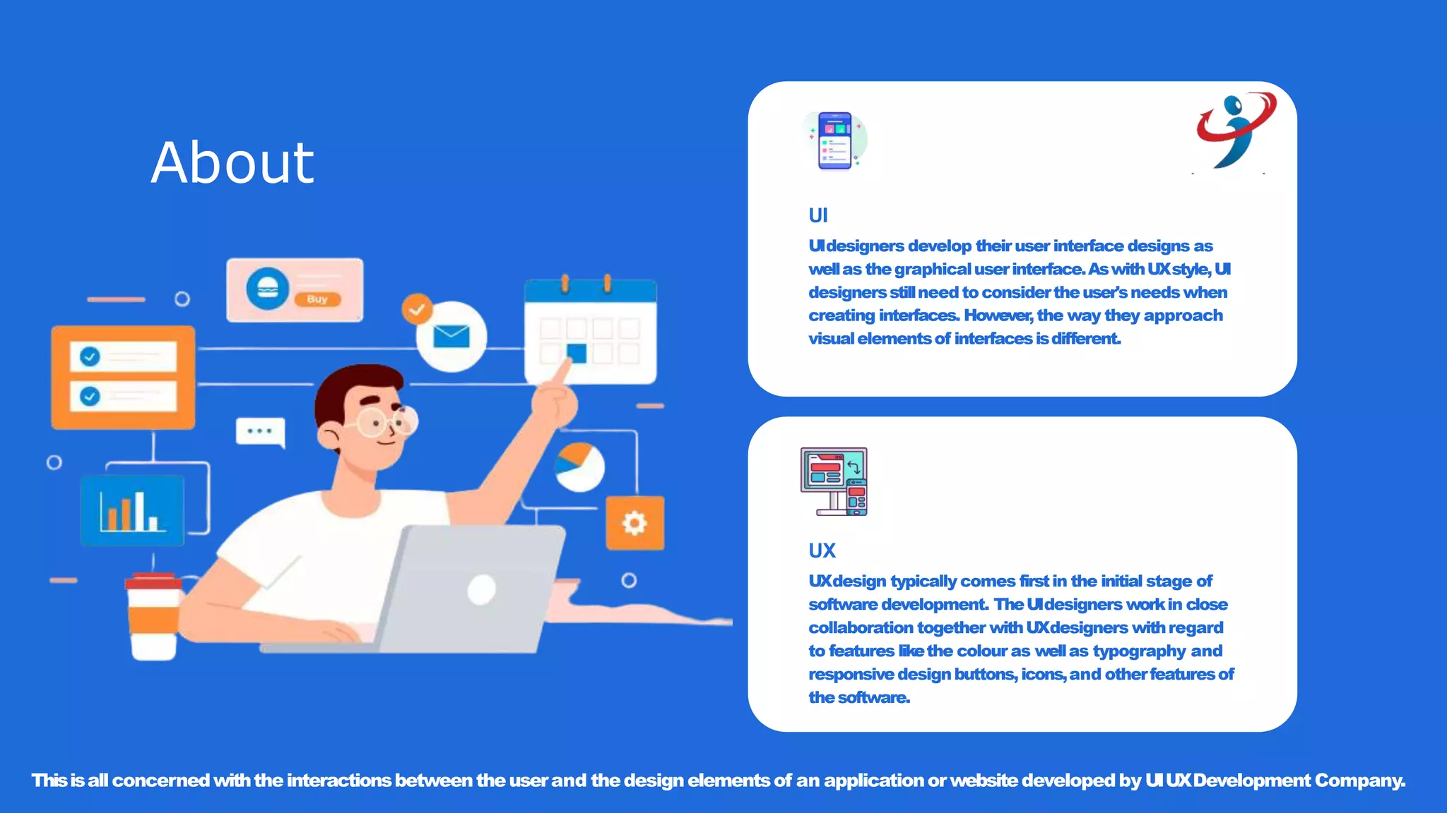About
UI
UIdesigners develop their user interface designs as
wellasthegraphicaluserinterface.AswithUXstyle,UI
designersstillneedtoconsidertheuser'sneedswhen
creating interfaces. However,the way they approach
visualelementsof interfacesisdifferent.
UX
UXdesign typically comes firstin the initial stage of
software development. TheUIdesigners workin close
collaboration together withUXdesigners withregard
to features likethe colour as wellas typography and
responsivedesignbuttons,icons,and otherfeaturesof
thesoftware.
Thisisallconcernedwiththeinteractionsbetweentheuserand thedesignelementsof an applicationorwebsitedevelopedby UIUXDevelopment Company.
 