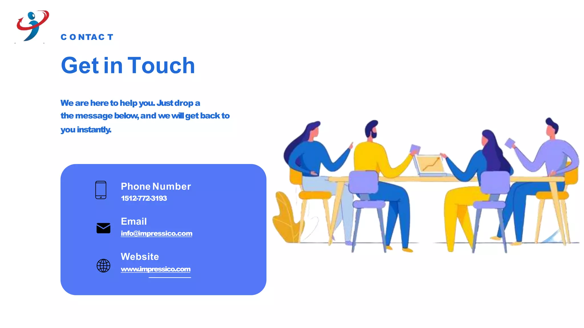 Get in Touch
C O NTAC T
Weareheretohelpyou.Justdrop a
themessagebelow,and wewillgetbackto
youinstantly.
Phone Number
1512-772-3193
Email
info@impressico.com
Website
www.impressico.com
 