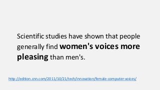 Scientific studies have shown that people
generally find women's voices more
pleasing than men's.
http://edition.cnn.com/2011/10/21/tech/innovation/female-computer-voices/
 