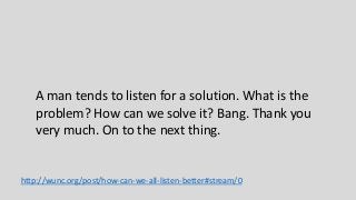 A man tends to listen for a solution. What is the
problem? How can we solve it? Bang. Thank you
very much. On to the next thing.
http://wunc.org/post/how-can-we-all-listen-better#stream/0
 