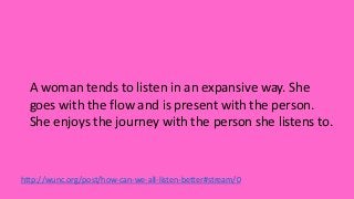 http://wunc.org/post/how-can-we-all-listen-better#stream/0
A woman tends to listen in an expansive way. She
goes with the flow and is present with the person.
She enjoys the journey with the person she listens to.
 