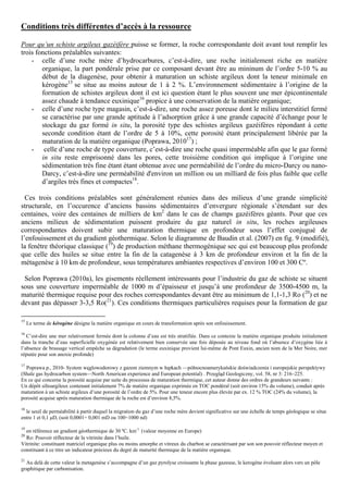Conditions très différentes d’accès à la ressource

Pour qu’un schiste argileux gazéifère puisse se former, la roche correspondante doit avant tout remplir les
trois fonctions préalables suivantes:
    - celle d’une roche mère d’hydrocarbures, c’est-à-dire, une roche initialement riche en matière
        organique, la part pondérale prise par ce composant devant être au mininum de l’ordre 5-10 % au
        début de la diagenèse, pour obtenir à maturation un schiste argileux dont la teneur minimale en
        kérogène15 se situe au moins autour de 1 à 2 %. L’environnement sédimentaire à l’origine de la
        formation de schistes argileux dont il est ici question étant le plus souvent une mer épicontinentale
        assez chaude à tendance euxinique16 propice à une conservation de la matière organique;
    - celle d’une roche type magasin, c’est-à-dire, une roche assez poreuse dont le milieu interstitiel fermé
        se caractérise par une grande aptitude à l’adsorption grâce à une grande capacité d’échange pour le
        stockage du gaz formé in situ, la porosité type des schistes argileux gazéifères répondant à cette
        seconde condition étant de l’ordre de 5 à 10%, cette porosité étant principalement libérée par la
        maturation de la matière organique (Poprawa, 201017) ;
    - celle d’une roche de type couverture, c’est-à-dire une roche quasi imperméable afin que le gaz formé
        in situ reste emprisonné dans les pores, cette troisième condition qui implique à l’origine une
        sédimentation très fine étant étant obtenue avec une perméabilité de l’ordre du micro-Darcy ou nano-
        Darcy, c’est-à-dire une perméabilité d'environ un million ou un milliard de fois plus faible que celle
        d’argiles très fines et compactes18.

  Ces trois conditions préalables sont généralement réunies dans des milieux d’une grande simplicité
structurale, en l’occurence d’anciens bassins sédimentaires d’envergure régionale s’étendant sur des
centaines, voire des centaines de milliers de km2 dans le cas de champs gazéifères géants. Pour que ces
anciens milieux de sédimentation puissent produire du gaz naturel in situ, les roches argileuses
correspondantes doivent subir une maturation thermique en profondeur sous l’effet conjugué de
l’enfouissement et du gradient géothermique. Selon le diagramme de Baudin et al. (2007) en fig. 9 (modifié),
la fenêtre théorique classique (19) de production méthane thermogénique sec qui est beaucoup plus profonde
que celle des huiles se situe entre la fin de la catagenèse à 3 km de profondeur environ et la fin de la
métagenèse à 10 km de profondeur, sous températures ambiantes respectives d’environ 100 et 300 Cº.

 Selon Poprawa (2010a), les gisements réellement intéressants pour l’industrie du gaz de schiste se situent
sous une couverture imperméable de 1000 m d’épaisseur et jusqu’à une profondeur de 3500-4500 m, la
maturité thermique requise pour des roches correspondantes devant être au minimum de 1,1-1,3 Ro (20) et ne
devant pas dépasser 3-3,5 Ro(21). Ces conditions thermiques particulières requises pour la formation de gaz

15
     Le terme de kérogène désigne la matière organique en cours de transformation après son enfouissement.
16
   C’est-dire une mer relativement fermée dont la colonne d’eau est très stratifiée. Dans ce contexte la matière organique produite initialement
dans la tranche d’eau superficielle oxygénée est relativement bien conservée une fois déposée au niveau fond où l’absence d’oxygène liée à
l’absence de brassage vertical empêche sa dégradation (le terme euxinique provient lui-même de Pont Euxin, ancien nom de la Mer Noire, mer
réputée pour son anoxie profonde)

17
  Poprawa p., 2010- System węglowodorowy z gazem ziemnym w łupkach —północnoamerykańskie doświadczenia i europejskie perspektywy
(Shale gas hydrocarbon system—North American experience and European potential) . Przegląd Geologiczny, vol. 58, nr 3: 216–225.
En ce qui concerne la porosité acquise par suite du processus de maturation thermique, cet auteur donne des ordres de grandeurs suivants :
Un dépôt siltoargileux contenant initialement 7% de matière organique exprimée en TOC pondéral (soit environ 15% du volume), conduit après
maturation à un schiste argileux d’une porosité de l’ordre de 5%. Pour une teneur encore plus élevée par ex. 12 % TOC (24% du volume), la
porosité acquise après maturation thermique de la roche est d’environ 8,5%.

18
  le seuil de perméabilité à partir duquel la migration du gaz d’une roche mère devient significative sur une échelle de temps géologique se situe
entre 1 et 0,1 µD, (soit 0,0001÷ 0,001 mD ou 100÷1000 nd)

19
  en référence un gradient géothermique de 30 ºC. km-1 (valeur moyenne en Europe)
20
  Ro: Pouvoir réflecteur de la vitrinite dans l’huile.
Vitrinite: constituant matriciel organique plus ou moins amorphe et vitreux du charbon se caractérisant par son son pouvoir réflecteur moyen et
constituant à ce titre un indicateur précieux du degré de maturité thermique de la matière organique.
21
  Au delà de cette valeur la metagenèse s’accompagne d’un gaz pyrolyse croissante la phase gazeuse, le kerogène évoluant alors vers un pôle
graphitique par carbonisation.
 