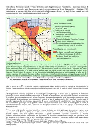 perméabilité de la roche étant l’objectif recherché dans le processus de fracturation, l’existence initiale de
microfissures cimentées dans la roche sera particulièrement propice à une fracturation hydraulique SGF,
d’autant que la perméabilité ainsi induite par la stimulation de ces fissures est généralement deux à trois fois
plus élevées que celle nouvellement créée de la matrice25.


                                                                                                   Légende

                                                                             Grandes unités structurales :
                                                                             I Elévation anticlinale de Łeba
                                                                             II Synéclise26 Balte
                                                                             II Dépression de Podlasie
                                                                             IV Plateforme paléozoique
                                                                             V Soulèvement Mazuro-Sudovien
                                                                                (Mazuro-Suwalkien).
                                                                                    ligne de dislocation Tomquist-Teisseyre
                                                                                    autres limites structurales
                                                                                    profondeur du plancher du Llandovérien
                                                                                    (base de Silurien), ordre de grandeur

                                                                             Potentiel gazier non conventionnel.
                                                                                   territoires potentiellement intéressants
                                                                                   pour l’exploration du gaz de schiste.
                                                                                   territoires dont le potentiel gazier
                                                                                    est inconnu ou faible.

 Quelques explications :
 En Pologne, les ressources gazières non conventionnelles disponibles ont été évaluées à 350-770 milliards de mètres cubes
 par le Polish Geological Instytut (estimations fin 2012) et sont à ce titre très prometteuses. Ces ressources sont en grande
 partie concentrées dans séries Llandovériennes (435 à 423 millions d’années) du Silurien ancien, l’épaisseur des séries
 correspondantes atteignant 70 m dans la partie nord-ouest des marges occidentales du craton d’Europe centrale. Selon
 Poprawa (2010) l’absence de réservoirs de gaz conventionnel d’âge Paléozoïque dans la zone considérée, le faible taux de
 matière organique et la maturité thermique modeste des niveaux potentiellement intéressants, par rapport aux gisements de
 Barnett Shale (Texas) restent néanmoins des facteurs à risque économique à prendre en compte dans une exploration gazière.
Fig10 : Environnement structural des séries schisto-argileuses gazéifères du Palézoique inférieur
       aux marges nord-ouest de la Plateforme d’Europe Orientale, d’après Poprawa (2010), modifié.



Selon la relation σ = Eε , le module Young (E) communément appelé module d’élasticité exprime en fait la rigidité d’un
materiau. Ce module est donc inversement proportionnel à l’allongement relatif (ε) d’un matériau soumis une contrainte croissante
(σ).

25
   Cette proportion constante qui permet de réduire la pression hydraulique de moitié dans les opérations de fracturation
hydraulique, explique aussi l’allure très caractéristique de la courbe de production des puits de gaz de schiste, cette production très
élevée durant la première année voire des permiers mois mais diminuant très rapidement par la suite pour atteindre une très faible
valeur jusqu’à la fermeture du puits intervenant en règle générale au bout de quelques années (2 à 5 ans). Dans première partie de
la courbe, la perméabilité mobilisée dans la production de gaz est essentiellement la perméabilité des micro-fractures réactivées
par la fracturation hydraulique, ce qui permet d’obtenir un débit relativement élevé. Dans la seconde partie la courbe, la
perméabilité matricielle prend le relais, intéressant une désorption très lente du gaz, ce qui explique le déclin rapide de la
production gazière.
26
   Terme peu usité dans la littérature scientifique romane, désignant un faciès géologique commun aux régions slaves
septentrionales (A. P. Pavlov en 1903). Une synéclise est un vaste territoire de quelques centaines de km2 dont la structuration
profonde rappelle celle d’un synclinal (affaissement à grande profondeur, couverture sédimentaire de plusieurs
kilomètres d’épaisseur au centre, s’amenuisant vers la périphérie). A la différence d’un synclinal classique, une synéclise se forme
par flexure du socle cristallin (et non de séries sédiementaires) à grande profondeur, l’affaissement ainsi provoqué se caractérisant
alors par une pente extrêmement faible vers le centre de la cuvette.
Source: Foucoult A., Raoult J. F. 1984. Dictionnaire de géologie – 2e édition. Edition Masson.
Remarque : la notion de synéclise est souvent associée à celle de glacio-tectonique souple (flexure de socle sous le poids d’une
calotte glaciaire).
 