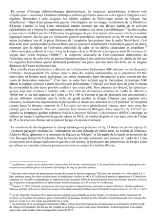 En termes d’héritage sédimentologique géodynamique, les exigences géotechniques ci-dessus sont
remplies pour d’anciennes formations deltaïques externes profondes soumises à des apports terrigènes assez
réguliers. Répondant à cette exigence, les schistes argileux du Paléozoique ancien en Pologne font
actuellement l’objet d’une prospection gazière. Développées sur les marges occidentales de la Plateforme
d’Europe Centrale le long d’une subsidence marine amorcée par une flexure induite de la collision
calédonienne qui a fournie la composante clastique du matériel, ces séries cyclothémiques 27 de plus en plus
jeunes vers le Sud-Est ont attiré l’attention des géologues de part leur teneur relativement élevée en matière
organique mature. Du fait que ces formations gazières potentielles représentées en fig 10 ont été beaucoup
moins tectonisées lors de la phase Bretonne de l’orogénèse hercynienne dans la partie Nord-Ouest, c’est
dans cette zone correspondant au bassin Balte que ce concentre actuellement l’exploration gazière on-shore,
notament dans la région de l’élévation anticlinale de Łeba où les dépôts caradociens et ashgilliens 28
relativement peu profonds et assez riches en kerogène de type II (faciès océanique) avaient été reconnus de
longue date. Selon Poprawa (2010b) 29 , la simplicité structurale de l’environnement sédimentaire du
Palézoique ancien de cette zone est particulièrement propice à une exploitation du gaz de schiste du fait que
les segments horizontaux -partie réellement productive des puits- peuvent alors être forés sur de longues
distances, de l’ordre de plusieurs km.
 Des considérations précédentes, il découle que la fracturation hydraulique SGF intéresse surtout de grands
territoires, tectoniquement très calmes, inscrits dans des bassins sédimentaires où la subsidence fut très
active dans un lointain passé géologique, ces unités structurales étant circonscrites le plus souvent par des
zones de fracturation majeures30. C’est dans ce cadre bien délimité que la fracturation hydraulique SGF
affecte la matrice rocheuse à partir microfissures préexistantes, l’objectif visé étant alors de créer le réseau
de perméabilité le plus dense possible confiné à une roche cible. Pour atteindre cet objectif, les opérateurs
gaziers sont donc conduits à modifier cette roche cible sur d’immenses étendues de l’ordre de 100 km2 à
10.000 km2 et sur une épaisseur de l’ordre de 50 à 100 m. Comme le gaz de gisements non conventionnels
est par définition disséminé dans la roche, un grand nombre de forages s’impose pour exploiter cette
ressource, la densité des implantations en perspective se situant aux alentours de 0,25 puits/km2 si l’on prend
comme basse la distance moyenne de 2 km entre ces puits généralement retenue, entre autre pour des
champs gaziers canadiens. Pour une commune telle Somonino (Pologne) d’une superfice de 112 km2 sur
laquelle la compagnie gazière polonaise Polskie Górnictwo Naftowe i Gazownictwo (PGNiG) envisage de
réaliser un forage d’exploration de gaz de schiste en 2013, de nombre de puits en vue serait alors de l’ordre
de 25 si les résultats obtenus sur ce premier forage s’avéraient concluant.

  La simulation de développement de champ schisto-gazier présentée en fig. 11 donne un premier aperçu de
l’évolution paysagère résultant de l’implantation de cette industrie en milieu rural. La localité de référence,
Klukowa Huta, appartient à la commune de Stężyca en Pologne31 et fait partie de la bande de protection du
Parc Paysager Naturel de Cachoubie. Pour les besoins de cette simulation, une distance de l’ordre de 1,5 km
en moyenne entre chaque implantation gazière a été retenue, la localisation des plateformes de forages ayant
par ailleurs un caractère aléatoire prenant seulement en compte des facilités d’accès.




27
 Cyclothèmes : petits cycles sédimentaire inscrits dans les lamines milimétriques. Cette stratification favorise la propagation des
microfractures induites par la fracturation hydraulique le long de plan horizontaux.
28
  Bien que relativement très prometteuses de part des teneur en matière organique TOC pouvant atteindre 4% voire même 4,5 %
dans certaines zones, les séries caradociennes et ashgiliennes vieilles de 445 à 435 millions d’années et appartenant à l’Ordovicien
supérieur sur l’échelle stratigraphique ne représentent qu’une partie faible du potentiel gazier non conventionnel polonais, d’autant
que l’épaisseur correspondante reste relativement modeste (quelque m à 50 m pour le Caradocien).
29
  Poprawa P., 2010. Potencjał występowania złóż gazu ziemnego w łupkach dolnego paleozoiku w basenie bałtyckim i lubelsko-podlaskim -
Shale gas potential of the Lower Palaeozoic complex in the Baltic and Lublin-Podlasie basins (Poland) Przegłąd Geologiczny, vol. 58, nr 3, 2010

30
  , un des objectifs principaux de la reconnaisance géophysique préalable avant les forages d’exploration étant précisément de
localiser ces fractures très gênantes pour la fracturation hydraulique (du fait qu’elles absorberaient pratiquement tout l’énergie des
tirs), en vue de les éviter autant que possible par la suite.
31
   Au printemps 2012 la compagnie américaine NBK a réalisé un premier forage de reconnaissance à un kilomètre et demi au SE
du village correspondant. Du fait que les résultats de ce forage se sont avérés assez prometteurs, le développement d’un champ
gazier dans cette localité serait envisageable à partir de 2015.
 