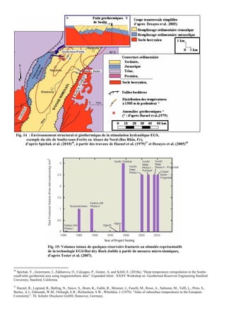 Fig. 14 : Environnement structural et géothermique de la stimulation hydraulique EGS,
         exemple du site de Soultz-sous-Forêts en Alsace du Nord (Bas Rhin, Fr),
        d’après Spichak et al. (2010)36, à partir des travaux de Haenel et al. (1979)37 et Dezayes et al. (2005)38




                         Fig. 15: Volumes totaux de quelques réservoirs fracturés ou stimulés représentatifs
                         de la technologie EGS/Hot dry Rock établis à partir de mesures micro-sismiques,
                         d’après Tester et al. (2007).


36
  Spichak, V., Geiermann, J., Zakharova, O., Calcagno, P., Genter, A. and Schill, E. (2010a), “Deep temperature extrapolation in the Soultz-
sousForêts geothermal area using magnetotelluric data”. Expanded Abstr. XXXV Workshop on Geothermal Reservoir Engineering Stanford
University, Stanford, California.
37
   Haenel, R., Legrand, R., Balling, N., Saxov, S., Bram, K., Gable, R., Meunier, J., Fanelli, M., Rossi, A., Salmone, M., Taffi, L., Prins, S.,
Burley, A.J., Edmunds, W.M., Oxburgh, E.R., Richardson, S.W., Wheildon, J. (1979), “Atlas of subsurface temperatures in the European
Comminity”. Th. Schafer Druckerei GmbH, Hannover, Germany.
 