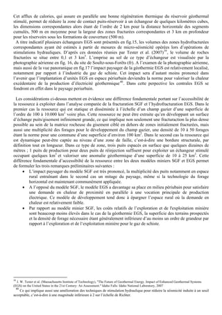 Cet afflux de calories, qui assure en parallèle une bonne régénération thermique du réservoir géothermal
stimulé, permet de réduire la zone de contact puits-réservoir à un échangeur de quelques kilomètres cubes,
les dimensions correspondantes alors étant de l’ordre de 2 km pour la distance horizontale des segments
cumulés, 500 m en moyenne pour la largeur des zones fracturées correspondantes et 3 km en profondeur
pour les réservoirs sous les formations de couverture (500 m).
  A titre indicatif plusieurs échangeurs EGS sont présentés en fig.15, les volumes des zones hydrofracturées
correspondantes ayant été estimés à partir de mesures de micro-séismicité opérées lors d’opérations de
stimulations hydrauliques. D’après ces données réunies par Tester et al. (2007) 39 , le volume de roches
fracturées se situe entre 0,1 et 3 km3. L’emprise au sol de ce type d’échangeur est visualisée par la
photographie aérienne en fig. 16, du site de Soultz-sous-Forêts (fr). A l’examen de la photographie aérienne,
mais aussi de la vue panoranique en fig.17 l’impact paysager de la géothermie EGS est relativement localisé,
notamment par rapport à l’industrie du gaz de schiste. Cet impact sera d’autant moins prononcé dans
l’avenir que l’implantation d’unités EGS en espace périurbain deviendra la norme pour valoriser la chaleur
excédentaire de la production d’électricité géothermique 40 . Dans cette perpective les centrales EGS se
fondront en effet dans le paysage periurbain.

  Les considérations ci-dessus mettent en évidence une différence fondamentale portant sur l’accessibilité de
la ressource à exploiter dans l’analyse comparée de la fracturation SGF et l’hydrofracturation EGS. Dans le
premier cas la ressource qui est statique et disséminée à l’échelle d’un champ gazier d’une superficie de
l’ordre de 100 à 10.000 km2 voire plus. Cette ressource ne peut être extraite qu’en développant un surface
d’échange puits/gisement infiniement grande, ce qui implique non seulement une fracturaction la plus dense
possible au sein de la matrice rocheuse du gisement ciblé en dehors de zones initialement fracturées, mais
aussi une multiplicité des forages pour le développement du champ gazier, une densité de 10 à 50 forages
étant la norme pour une commune d’une superficie d’environ 100 km2. Dans le second cas la ressource qui
est dynamique peut-être captée au niveau d’une zone de faille, c’est-à-dire une bordure structurale, par
définition tout en longueur. Dans ce type de zone, trois puits espacés en surface que quelques dizaines de
métres ; 1 puits de production pour deux puits de réinjection suffisent pour exploiter un échangeur stimulé
occupant quelques km3 et valoriser une anomalie géothermique d’une superficie de 10 à 25 km2. Cette
différence fondamentale d’accessibilté de la ressource entre les deux modèles miniers SGF et EGS permet
de formuler les trois remarques préliminaires suivantes :
      • L’impact paysager du modèle SGF est très prononcé, la multiplicité des puits notamment en espace
         rural entraînant dans le second cas un mitage du paysage, même si la technologie du forage
         horizontal est maintenant communément appliquée.
      • A l’opposé du modèle SGF, le modèle EGS a davantage sa place en milieu périubain pour satisfaire
         une demande en chaleur de proximité en parallèle à une vocation principale de production
         électrique. Ce modèle de développement tend donc à épargner l’espace rural où la demande en
         chaleur est relativement faible.
      • Par rapport au modèle minier SGF, les coûts relatifs de l’exploration et de l'exploitation minière
         sont beaucoup moins élevés dans le cas de la géothermie EGS, la superficie des terrains prospectés
         et la densité de forage nécessaire étant généralement inférieure d’au moins un ordre de grandeur par
         rapport à l’exploration et de l‘exploitation minière pour le gaz de schiste.




39
  J. W. Tester et al. (Massachusetts Institute of Technology), "The Future of Geothermal Energy. Impact of Enhanced Geothermal Systems
(EGS) on the United States in the 21st Century: An Assessment." Idaho Falls: Idaho National Laboratory, 2007
 40
    Ce qui implique aussi une amélioration des techniques de stimulation hydraulique pour réduire la séismicité induite à un seuil
acceptable, c’est-à-dire à une magnitude inférieure à 2 sur l’échelle de Richter.
 