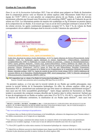 Gestion de l’eau très différente

Dans le cas de la fracturation hydraulique SGF, l’eau est utilisée pour préparer un fluide de fracturation
dont la composition précise varie en fonction du schiste argileux ciblé. Récemment André Picot et son
équipe de l’ATC 41 (2011) se sont penchés sur composition précise de ces fluides, à partir de données
initialement collectées par Ground water Protection et all consulting (2009)42 auprès de l’industrie du gaz de
schiste aux USA. Les informations portées de manière très synthétique en fig.18 donnent un premier aperçu
de la composition de ces fluides. Il en ressort que l’eau en est de loin le principal contituant à raison de 90 %
du volume environ, les agents soutènement (proppants) occupant 9,5 %. Seul 5 ‰ du volume du fluide
correspondent à divers additifs chimiques dont la toxicité a éveillé l’attention des spécialistes43.


      Eau
      90 %

                 Agents de soutènement:
                 Silice cristalline (sable) , billes de céramique )
                             9,51 %
                                      Additifs chimiques
                                                  0,49 %
      Détails des additifs chimiques (types, agents correspondants, %) :
      Acides forts, dissolvant les métaux (Acide chlorhydrique : 0,123 %) Agents réducteurs de friction (Polyacrylamide, huiles
      minérales: 0,088 %) Surfactants (agents diminuant la tension Superficielle : 2-Butoxyéthanol, Isopropanol,
      octylphénoléthoxylés: 0,085 %) Stabilisants de l’argile (Chlorure de potassium, - Chlorure de tétraméthylammonium :
      0,06%) Agents gélifiants (Bentonite , Gomme Guar, Hydroxyéthylcellulose: 0,056%) Inhibiteurs des dépôts dans les
      Canalisations (Ethylène-glycol, Propylène-glycol : 0,043 %) Agents de contrôle du pH (Carbonate de sodium, Carbonate de
      potassium, Chlorure d’ammonium : 0,011%) Agents de tenue des gels (Hémicellulase, Persulfate d’ammonium,
      Quebracho : 0,01%) Agents de maintien de la fluidité en cas d’augmentation de la température (Perborate de sodium,
      Borates, Anhydride acétique : 0,007 %) Agents de contrôle du taux de Fer (Acide citrique, EDTA: 0,004%) Inhibiteurs de
      corrosion (Dérivés de la Quinoléine, Diméthylformamide DMF, alcool propargylique : 0,002 %) Biocides antiseptiques
      (Dibromoacétonitrile, Glutaraldéhyde, DBNPA :0,001%).
Fig. 18:Composition type en volume d’un fluide de fracturation hydraulique SGF aux USA.
        Sources: Ground water protection and al consulting 2009 dans Picot et al (2011)

  En première analyse, ce n’est pas tant la toxicité initiale de ces fluides qui semble préocupante, mais
surtout la toxicité héritée de la fracturation hydraulique. En effet, les schistes argileux ciblés par la
fracturation SGF se caractérisent non seulement par une forte teneur en substances naturellement toxiques44,
mais aussi une très forte susceptibilité géochimique45. Après chaque opération de fracturation ces fluides
tendent à accumuler des composés toxiques désorbés par la matrice dans le milieu intersticiel. Sachant que
le taux de récupération de ces fluides en surface varie entre 25 et 70-75 %, 10 à 40 %, voire entre 10 et 30 %
en fonction de différentes estimations, la réutilisation de ces fluides après dilution 46 , mais aussi leur

41
  PICOT A., DAVID J. , DAVID P. , TSAKIRIS J., 2011. L’EXPLORATION ET L’EXPLOITATION DES HUILES ET GAZ DE
SCHISTE OU HYDROCARBURES DE ROCHE-MERE PAR FRACTURATION HYDRAULIQUE, BILAN TOXICOLOGIQUE et
CHIMIQUE. Publication de l’ASSOCIATION TOXICOLOGIE-CHIMIE, PARIS
42
     http://www.netl.doe.gov/technologies/oil-gas/publications

43
   La présence dans ces fluides de dérivés benzéniques et de formaldéhydes, substances très dangereuses pour l’homme même à
très faibles concentrations, est à l’origine de ces inquiétudes.
44
  Ces substances toxiques, notamment des métaux lourds, les composés chlorés et les hydrocarbures sont généralement
complexés avec la matière organique. A noter aussi le taux de radioactivité naturelle assez élevé de ce type de roche.
45
     A. Picot (2011) qualifie les roches mères soumises à la fracturation hydraulique de « réacteurs chimiques »
46
   L’objectif de ces dilutions successives étant de préparer pour chaque nouvelle fracturation un fluide de très faible viscosité apte
à fracturer le plus densément possible la matrice rocheuse du schiste argileux ciblé.
 