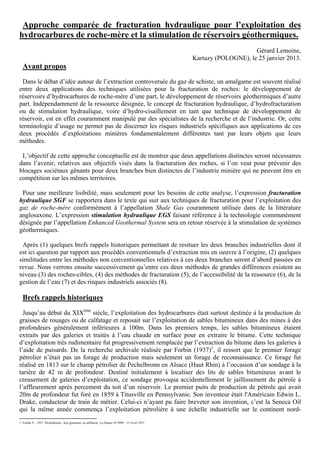 Approche comparée de fracturation hydraulique pour l’exploitation des
hydrocarbures de roche-mère et la stimulation de réservoirs géothermiques.
                                                                                                                      Gérard Lemoine,
                                                                                                 Kartuzy (POLOGNE), le 25 janvier 2013.
  Avant propos
 Dans le débat d’idée autour de l’extraction controversée du gaz de schiste, un amalgame est souvent réalisé
entre deux applications des techniques utilisées pour la fracturation de roches: le développement de
réservoirs d’hydrocarbures de roche-mère d’une part, le développement de réservoirs géothermiques d’autre
part. Indépendamment de la ressource désignée, le concept de fracturation hydraulique, d’hydrofracturation
ou de stimulation hydraulique, voire d’hydro-cisaillement en tant que technique de développement de
réservoir, est en effet couramment manipulé par des spécialistes de la recherche et de l’industrie. Or, cette
terminologie d’usage ne permet pas de discerner les risques industriels spécifiques aux applications de ces
deux procédés d’exploitations minières fondamentalement différentes tant par leurs objets que leurs
méthodes.

 L’objectif de cette approche conceptuelle est de montrer que deux appellations distinctes seront nécessaires
dans l’avenir, relatives aux objectifs visés dans la fracturation des roches, si l’on veut pour prévenir des
blocages sociétaux gênants pour deux branches bien distinctes de l’industrie minière qui ne peuvent être en
compétition sur les mêmes territoires.

 Pour une meilleure lisibilité, mais seulement pour les besoins de cette analyse, l’expression fracturation
hydraulique SGF se rapportera dans le texte qui suit aux techniques de fracturation pour l’exploitation des
gaz de roche-mère conformément à l’appellation Shale Gas couramment utilisée dans de la littérature
anglosaxone. L’expression stimulation hydraulique EGS faisant référence à la technologie communément
désignée par l’appellation Enhanced Geothermal System sera en retour réservée à la stimulation de systèmes
géothermiques.

 Après (1) quelques brefs rappels historiques permettant de resituer les deux branches industrielles dont il
est ici question par rapport aux procédés conventionnels d’extraction mis en oeuvre à l’origine, (2) quelques
similitudes entre les méthodes non conventionnelles relatives à ces deux branches seront d’abord passées en
revue. Nous verrons ensuite successivement qu’entre ces deux méthodes de grandes différences existent au
niveau (3) des roches-cibles, (4) des méthodes de fracturation (5), de l’accessibilité de la ressource (6), de la
gestion de l’eau (7) et des risques industriels associés (8).

  Brefs rappels historiques
  Jusqu’au début du XIXème siècle, l’exploitation des hydrocarbures était surtout destinée à la production de
graisses de rouages ou de calfatage et reposait sur l’exploitation de sables bitumineux dans des mines à des
profondeurs généralement inférieures à 100m. Dans les premiers temps, les sables bitumineux étaient
extraits par des galeries et traités à l’eau chaude en surface pour en extraire le bitume. Cette technique
d’exploitation très rudimentaire fut progressivement remplacée par l’extraction du bitume dans les galeries à
l’aide de puisards. De la recherche archivale réalisée par Forbin (1937)1, il ressort que le premier forage
pétrolier n’était pas un forage de production mais seulement un forage de reconnaissance. Ce forage fut
réalisé en 1813 sur le champ pétrolier de Pechelbronn en Alsace (Haut Rhin) à l’occasion d’un sondage à la
tarière de 42 m de profondeur. Destiné initialement à localiser des lits de sables bitumineux avant le
creusement de galeries d’exploitation, ce sondage provoqua accidentellement le jaillissement du pétrole à
l’affleurement après percement du toit d’un réservoir. Le premier puits de production de pétrole qui avait
20m de profondeur fut foré en 1859 à Titusville en Pennsylvanie. Son inventeur était l'Américain Edwin L.
Drake, conducteur de train de métier. Celui-ci n’ayant pu faire breveter son invention, c’est la Seneca Oil
qui la même année commença l’exploitation pétrolière à une échelle industrielle sur le continent nord-
1 Forbin V., 1937. Péchelbronn ; Son gisement, sa raffinerie. La Nature N°2999 - 15 Avril 1937
 
