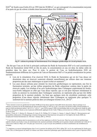 EGS50 de Soultz-sous-Forêts (Fr) en 1993 était de 20.000 m3, ce qui correspond à la consommation moyenne
d’un puits de gaz de schiste à double drain horizontal (deux fois 10.000 m3).




               Fig.19 : schéma de principe de fonctionnement d’un échangeur géothermique de circuit primaire EGS.

  Du fait que l’eau est de loin le principal contituant du fluide de fracturation SGF et le seul constituant du
fluide de fracturation initial EGS en tête de puits, la consommation en eau est donc du même ordre de
grandeur dans les deux cas. Pour le reste, la gestion de l’eau en hydrofracturation EGS est
fondamentalement différente de la gestion de l’eau en fracturation SGF si l’on prend considération les points
suivants:
     • Lors de la stimulation d’un réservoir EGS, le fluide de fracturation qui est de l’eau douce est
         disséminée dans un réservoir souterrain alimenté naturellement par ailleurs dans une immense
         proportion par des eaux météoriques et ayant évolué en saumures51.
     • Les eaux douces utilisées pour stimuler les réservoirs géothermiques ne représentent, une fois la
         fracturation terminée, qu’une infime proportion du fluide caloporteur contenu dans la partie du
         réservoir captée. Les résultats d’un suivi hydrochimique dans l’échangeur expérimental de Soultz-
         sous-Forêts indiquent en effet que l’eau douce injectée, que ce soit pour fracturer initialement la
         roche ou amorcer la circulation dans l’échangeur souterrain, ne représente plus qu’une très faible
         proportion de la saumure produite. Au bout que quelques mois de circulation seulement, cette
         proportion d’eau douce injectée initialement dans l’échangeur ne représente plus quelques %
         seulement de la saumure prélevée dans cet échangeur (Genter et al., 2012)52.

50
   Pour stimuler le réservoir géothermal de Soultz 20.000 m3 d’eau douce injectée à haut débit furent nécessaires. Dans la pratique et en
référence au premier test de développement de réservoir EGS réalisé en 1993 sur ce site, l’eau douce fut injectée à débit croissant pendant 16
jours en observant plusieurs paliers ; de 0,15 l.s-1 à 36 l.s-1 , sous 2850 et jusqu’à 3400 m de profondeur dans un trou à découvert rempli de sable
de 500 m de longueur. Durant ce test, la pression différentielle appliquée fut de l’ordre 9 Mpa au toit du réservoir à 2850m, soit environ 10 Mpa
en tête de puits.
Sources : Evans, K. F.; Moriya, H.; Niitsuma, H.; Jones, R. H.; Phillips, W. S.; Genter, A.; Sausse, J.; Jung, R.; Baria, R. Microseismicity and
permeability enhancement of hydrogeologic structures during massive fluid injections into granite at 3 km depth at the Soultz HDR site.
Geophysical Journal International vol. 160 issue 1 January 2005. p. 389-412
51
   C’est-à-dire des solutions dont la concentration en sels est bien supérieure à celle de l’eau de mer. Dans les cas du réservoir géothermique
esploité à Soultz-sous-Forêts, le taux de minéralisation des saumures profondes réchauffées par les granites chauds à profondeur de l’ordre de 3 à
5 km est de l’ordre de 100g/l, soit 3 fois plus que l’eau de mer, ce qui n’est pas sans problèmes en terme la maintenance des installations de
pompage.
52
  L’expérience au traceur hydrogéologique dont il est ici question fut réalisée de fin 2010 à début 2011 sur le site expérimental de Soultz-sous-
Forêts. Elle a d’abord permis de mettre en évidence une bonne connection hydraulique après hydrofracturation entre le puits d’injection GPK-3
 