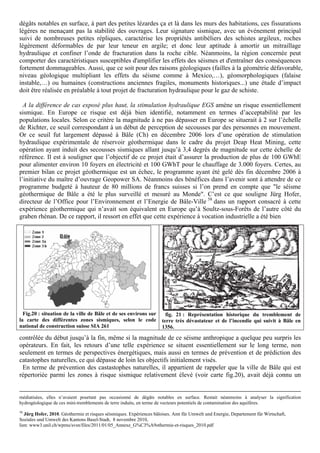 dégâts notables en surface, à part des petites lézardes ça et là dans les murs des habitations, ces fissurations
légères ne menaçant pas la stabilité des ouvrages. Leur signature sismique, avec un événement principal
suivi de nombreuses petites répliques, caractérise les propriétés antibéliers des schistes argileux, roches
légèrement déformables de par leur teneur en argile; et donc leur aptitude à amortir un mitraillage
hydraulique et confiner l’onde de fracturation dans la roche cible. Néanmoins, la région concernée peut
comporter des caractéristiques susceptibles d'amplifier les effets des séismes et d'entraîner des conséquences
fortement dommageables. Aussi, que ce soit pour des raisons géologiques (failles à la géométrie défavorable,
niveau géologique multipliant les effets du séisme comme à Mexico,…), géomorphologiques (falaise
instable,…) ou humaines (constructions anciennes fragiles, monuments historiques...) une étude d’impact
doit être réalisée en préalable à tout projet de fracturation hydraulique pour le gaz de schiste.

  A la différence de cas exposé plus haut, la stimulation hydraulique EGS amène un risque essentiellement
sismique. En Europe ce risque est déjà bien identifié, notamment en termes d’acceptabilité par les
populations locales. Selon ce critère la magnitude à ne pas dépasser en Europe se situerait à 2 sur l’échelle
de Richter, ce seuil correspondant à un début de perception de secousses par des personnes en mouvement.
Or ce seuil fut largement dépassé à Bâle (Ch) en décembre 2006 lors d’une opération de stimulation
hydraulique expérimentale de réservoir géothermique dans le cadre du projet Deap Heat Mining, cette
opération ayant induit des secousses sismiques allant jusqu’à 3,4 degrés de magnitude sur cette échelle de
référence. Il est à souligner que l’objectif de ce projet était d’assurer la production de plus de 100 GWhE
pour alimenter environ 10 foyers en électricité et 100 GWhT pour le chauffage de 3.000 foyers. Certes, au
premier bilan ce projet géothermique est un échec, le programme ayant été gelé dès fin décembre 2006 à
l’initiative du maître d’ouvrage Geopower SA. Néanmoins des bénéfices dans l’avenir sont à attendre de ce
programme budgeté à hauteur de 80 millions de francs suisses si l’on prend en compte que "le séisme
géothermique de Bâle a été le plus surveillé et mesuré au Monde". C’est ce que souligne Jürg Hofer,
directeur de l’Office pour l’Environnement et l’Energie de Bâle-Ville 58 dans un rapport consacré à cette
expérience géothermique qui n’avait son équivalent en Europe qu’à Soultz-sous-Forêts de l’autre côté du
graben rhénan. De ce rapport, il ressort en effet que cette expérience à vocation industrielle a été bien




  Fig.20 : situation de la ville de Bâle et de ses environs sur         fig. 21 : Représentation historique du tremblement de
la carte des différentes zones sismiques, selon le code               terre très dévastateur et de l’incendie qui suivit à Bâle en
national de construction suisse SIA 261                               1356.

contrôlée du début jusqu’à la fin, même si la magnitude de ce séisme anthropique a quelque peu surpris les
opérateurs. En fait, les retours d’une telle expérience se situent essentiellement sur le long terme, non
seulement en termes de perspectives énergétiques, mais aussi en termes de prévention et de prédiction des
catastophes naturelles, ce qui dépasse de loin les objectifs initialement visés.
 En terme de prévention des castastophes naturelles, il appartient de rappeler que la ville de Bâle qui est
répertoriée parmi les zones à risque sismique relativement élevé (voir carte fig.20), avait déjà connu un


médiatisées, elles n’avaient pourtant pas occasionné de dégâts notables en surface. Restait néanmoins à analyser la signification
hydrogéologique de ces mini-tremblements de terre induits, en terme de vecteurs potentiels de contamination des aquifères.
58
   Jürg Hofer, 2010. Géothermie et risques séismiques. Expériences bâloises. Amt für Umwelt und Energie, Departement für Wirtschaft,
Soziales und Umwelt des Kantons Basel-Stadt, 8 novembre 2010,
lien: www3.unil.ch/wpmu/svsn/files/2011/01/05_Annexe_G%C3%A9othermie-et-risques_2010.pdf
 