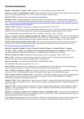 Orientation bibliographique

Baudin F., Tribovillard N., Trichet J., 2007. Géologie de la matière organique. Editions Vuibert. 2007.
Dezayes, C., Genter, A. and Hooijkaas, G. 2005. “Deep-seated geology and fracture system of the EGS Soultz reservoir (France)
based on recent 5km depth boreholes”. Proc. World Geothermal Congress, Antalya, Turkey.
Durand M., 2012. Le poids des roches. www.facebook.com/gazdeschiste.
Durand M. , 2012, Les dangers potentiels de l’Exploitation des Gaz et Huiles de schiste - Analyse des aspects géologiques et
géotechniques, Tiré à part du rapport final du Colloque du Conseil régional Île-de-France, 7 février 2012, Paris, pages 173-185,
Lien : www.facebook.com/notes/marc-durand-doct-ing-en-géologie-appliquée/les-dangers-potentiels-de-lexploitation-des-gaz-et-
huiles-de-schiste-analyse-des/457267424304844.
Forbin V., 1937. Péchelbronn ; Son gisement, sa raffinerie. La Nature N°2999 - 15 Avril 1937
Galusky, L. P., Jr. .2007, April 3. Fort Worth Basin/Barnett Shale natural gas play: An assessment of present and projected fresh
water use. Fort Worth, TX: Barnett Shale Water Conservation and Management Committee. Retrieved July 21, 2010,
de www.barnettshalewater.org/uploads/Barnett_Water_Availability_Assessment__Apr_3__2007.pdf
Genter A, Cuenot N., Goerke X., Melchert B., Sanjuan B., Scheiber J., 2012. STATUS OT THE SOULTZ GEOTHERMAL
PROJECT DURING EXPLOITATION BETWEEN 2010 AND 2012. PROCEEDINGS, Thirty-Seventh Workshop on
Geothermal Reservoir Engineering Stanford University, Stanford, California, January 30 - February 1, 2012. SGP-TR-194.
GWPC (Ground Water Protection Council), 2009. State oil and natural gas regulations designed to protect water resources.
Washington, DC: United States Department of Energy, National Energy Technology Laboratory. Retrieved July 23, 2010,
http://data.memberclicks.com/site/coga/GWPC.pdf.
Haenel, R., Legrand, R., Balling, N., Saxov, S., Bram, K., Gable, R., Meunier, J., Fanelli, M., Rossi, A., Salmone,
M., Taffi, L., Prins, S., Burley, A.J., Edmunds, W.M., Oxburgh, E.R., Richardson, S.W., Wheildon, J., 1979, “Atlas of
subsurface temperatures in the European Comminity”. Th. Schafer Druckerei GmbH, Hannover, Germany.
Hill D.G. & Nelson C.R., 2000. Gas productive fractured shales, an overview and update. GRI Gas TIPS, 6: 4–13.
Hofer J., 2010. Géothermie et risques séismiques. Expériences bâloises. Amt für Umwelt und Energie, Departement für
Wirtschaft, Soziales und Umwelt des Kantons Basel-Stadt, 8 novembre 2010,
John W. Lund, 2004. “100 YEARS OF GEOTHERMAL POWER PRODUCTION” ,
GHC BULLETIN, Renewable Energy World, Vol. 7, No. 4
Kasza P., 2012. Zabiegi hydraulicznego szczelinowania w formacjach łupkowych (Les opérations de fracturation hydraulique
dans les formations schisteuses), revue NAFTA-GAZ, bul. Instytut Nafty i Gazu, Oddział Krosno
Kohl., T., Bächler, D., Rybach, L., 2000. Steps towards a comprehensive thermo-hydraulic analysis of the HDR test site Soultz-
sous Forêts. In: Proc. World Geothermal Congress 2000, Kyushu-Tohoku, Japan, 6. June 2000, Morioka (Japan)
Picot A., David J. , David P. , Tsakiris J., 2011. L’exploration et l’exploitation des huiles et gaz de schistes ou hydrocabures de
roche-mère par fracturation hydraulique, bilan toxicologique et chimique. BILAN TOXICOLOGIQUE et CHIMIQUE.
Publication de l’Association Toxicologie-Chimie, Paris.
Poprawa P., 2010. System węglowodorowy z gazem ziemnym w łupkach —północnoamerykańskie doświadczenia i europejskie
perspektywy (Shale gas hydrocarbon system—North American experience and European potential) . Przegląd Geologiczny, vol.
58, nr 3: 216–225.
Poprawa P., 2010. Potencjał występowania złóż gazu ziemnego w łupkach dolnego paleozoiku w basenie bałtyckim i lubelsko-
podlaskim - Shale gas potential of the Lower Palaeozoic complex in the Baltic and Lublin-Podlasie basins (Poland) Przegłąd
Geologiczny, vol. 58, nr 3, 2010
Spichak, V., Geiermann, J., Zakharova, O., Calcagno, P., Genter, A. and Schill, E. 2010. “Deep temperature extrapolation in
the Soultz-sous-Forêts geothermal area using magnetotelluric data”. Extended Abstr. XXXV Workshop on Geothermal Reservoir
Engineering Stanford University, Stanford, California.
J. W. Tester et al. (Massachusetts Institute of Technology), "The Future of Geothermal Energy. Impact of Enhanced Geothermal
Systems (EGS) on the United States in the 21st Century: An Assessment." Idaho Falls: Idaho National Laboratory, 2007
 