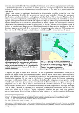 américain, marquant le début de l’histoire de l’exploitation des hydrocarbures de gisements conventionnels.
La photographie présentée en fig.1 donne un aperçu quant aux techniques d’exploitation d’hydrocarbures
utilisées en amérique du Nord à l’époque de la ruée vers l’or noir, au tout début de la guerre de sécession
(1861-1865).
 Depuis cette époque, les techniques d’exploration et d’exploitation pétrolière ou gazière n’ont cessé
d’évoluer, permettant de cibler des gisements de plus en plus profonds, à l’image des campagnes
d’explorations actuellement réalisées par l’opérateur pétrolier Tullow Oil2 en Guyanne Maritime. Sur la
carte de ce permis d’exploration pétrolière (fig. 2), on remarque notamment que la profondeur de la zone
explorée qui est généralement de l’ordre de 200 m peut aussi dépasser 2000 m jusqu’à atteindre 3000 m dans
la partie septentrionale de la concession. Sur l’ensemble de la zone explorée, une série de profils sismiques
3D couvrant 2500 kilomètres carrés avait déjà été réalisée en fin 2009 et début 2010, notamment en vue de
localiser un premier forage d’exploration. Celui-ci baptisé « puits de Zaedyus » fut réalisé un an plus tard
dans dans la partie septentrionale de la concession. Le forage correspondant a traversé 2000 m de colonne
d’eau puis plus de 3700 m de roche pour atteindre une profondeur de 5711 m sous le niveau de la mer.




Fig. 1 : Débuts de l’exploitation industrielle du pétrole                    Fig. 2 : L’exploration du pétrole conventionnel telle
conventionnel à Titusville en Pennsylvannie, puits Phillips                  qu’elle se présente de nos jours. Carte réduite du permis
well et le Woodford well, vers 1862. A noter la très courte                  de recherche de Guyane Maritime en juin 2012. Sur ce
distance entre les deux puits, sur site où le pétrole était très             permis la ressource est estimée à 700 millions de XXX
proche de la surface (source : Pennsylvania Historical &                     (Source : http://www.developpement-
Museum Commission).                                                          durable.gouv.fr/Guyane-Maritime.html)

 Cinquante ans après les débuts de la ruée vers l’or noir, la géothermie conventionnelle faisait pour la
première fois dans le monde son apparition en Europe à la fin de la belle époque sur le continent européen
dans la Valle del Diavolo (La Vallée du Diable) à Larderello en Toscane (Italie). Cette vallée qui fait partie
d’un territoire volcanique 200 km2 entre les vais Cecina et Cornia était connue dès l’époque romaine pour
ses sources bouillonnantes. Grâce à des circulations hydrothermales entretenues par des granites chauds
profonds cette vaste zone produisait déjà naturellement et abondamment de la vapeur sèche dont la
température varie de 200 à 260 ºC. Avec le développement de l’industrie, elle devint au cours des âges un
site de référence mondial pour la géothermie conventionnelle de haute température. L’historique dressé par
Lund en 2004 à l’occasion du centenaire de la géothermie3 rappelle que la production d’énergie électrique
géothermale n’était pas à l’origine l’activité industrielle principale du site, mais s’est implantée
accessoirement autour d’une unité de production d’acide borique 4 . La première machine géothermique

2
  Le permis de Guyanne Maritime s’étire sur une large bande formant un grand L à l’envers d’environ 500 km le long et 50 km de large.
Localisée à 150 kilomètres au large des côtes de la Guyanne Française cette zone couvre une superficie de 32.000 kilomètres carrés.
3
  John W. Lund, 2004. “100 YEARS OF GEOTHERMAL POWER PRODUCTION” ,
GHC BULLETIN, Renewable Energy World, Vol. 7, No. 4
4
 La production d’acide borique était obtenue à partir de boues volcaniques riches en substances boriquées, le procédé d’extraction par chauffage,
entre autre par des sources chaudes, ayant été mis au point par l’industriel français François de Larderel dont la ville porte aujourd’hui le nom en
hommage à son action.
 