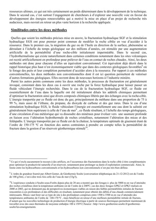 ressources ultimes, ce qui eut très certainement un poids déterminant dans le développement de la technique.
Dans le second cas, c’est surtout l’engagement de chercheurs à d’explorer une nouvelle voie en faveur du
développement des énergies renouvelables qui a motivé la mise en place d’un projet de recherche très
audacieux, mais ouvrait en retour un plus vaste horizon à la recherche appliquée.

    Similitudes entre les deux méthodes

  Quelles que soient les méthodes précises mise en œuvre, la fracturation hydraulique SGF et la stimulation
hydraulique EGS ont pour premier point commun de modifier la roche ciblée en vue d’accéder à la
ressource. Dans le premier cas, la migration du gaz ou de l’huile en direction de la surface, phénomène se
déroulant à l’échelle du temps géologique sur des millions d’années, est stimulée par une augmentation
artificielle de la perméabilité d’une roche-cible initialement imperméable. Dans le second cas,
l’hydrothermalisme qui existe naturellement dans certaines conditions notamment dans les sites volcaniques
est recréé artificiellement en profondeur pour prélever de l’eau en contact de roches chaudes. Ainsi, les deux
méthodes ont donc pour chacune d’elles un équivalent conventionnel. Cet équivalent déjà décrit dans le
rappel historique plus haut n’est économiquement viable que dans des contextes géologiques favorables8 où
le forage des puits et leur complétion permettent d’accéder alors à la ressource. Par rapport à ces méthodes
conventionelles, les deux méthodes non conventionnelles dont il est ici question permettent de valoriser
d’autres formations géologiques. Elles ouvrent donc de nouveaux horizons à l’industrie minière.
  Parmi les autres points communs entre les deux méthodes, le processus de fracturation est généralement
invoqué, consistant dans les deux cas à ouvrir une roche par la force hydraulique pour laisser passer un
fluide véhiculant l’énergie recherchée. Dans le cas de la fracturation hydraulique SGF, ce fluide est
essentiellement de l’eau dans la laquelle ont été initialement dilués les additifs chimiques permettant
d’optimiser la fracturation ainsi que divers composés chimiques libérés par des échanges avec la roche-cible.
L’énergie tranportée par ce fluide est donc du gaz, principalement du méthane dans une proportion de 75 à
99 %, mais aussi de l’éthane, du propane, du dioxyde de carbone et des gaz rares. Dans le cas d’une
stimulation hydraulique EGS, le fluide véhiculant l’énergie est essentiellement une eau dont la salinité est
généralement bien supérieure à celle de l’eau de mer9 , ce fluide résultant, à l’échelle des temps géologiques,
d’une circulation d’eau météorique qui va dissoudre des minéraux pour évoluer vers une saumure profonde
en liaison avec l’altération hydrothermale de roches cristallines, notamment l’altération des micas et des
feldspaths. L’énergie transportée par ce fluide est de la chaleur, la température optimale de gisement étant de
l’ordre de 150-175 ºC en fonction des autres contraintes à prendre en compte telles la perméabilité de
fracture dans la gestion d’un réservoir géothermique stimulé10.




8
  Ce qui n’exclu aucunement le recours à des artifices, en l’occurrence des fracturations dans la roche cible à titre complémentaire
pour optimiser la productivité naturelle d’un réservoir, notamment pour prolonger sa durée d’exploitation commerciale. Ainsi, la
limite entre les hydrocarbures conventionnels et les hydrocarbures non conventionnels n’est pas très bien définie.
9
 L‘ordre de grandeur fournit par Albert Genter, de Géothermie Soultz (conversation téléphonique du 21-12-2012) est de l’ordre
de 100 g/litre, c’est à dire trois fois celle de l’eau de mer (33g/l),
10
  L’expérience conduite à Soultz-sous-Forêts depuis plus de 20 ans a montré que des forages à plus de 5000 m en vue d’atteindre
des roches cristallines dont la température ambiante est de l’ordre de à 200ºC; cas des deux forages GPK2 et GPK3 réalisés en
2000 et 2003, qui ne donnaient pas de perspectives économiques viables en raison des faibles perméabilités initiales de fracture
rencontrées à ces profondeurs et des difficultés en résultant, notamment pour obtenir des débits d’eau chaude commercialement
intéressants. Mieux vaut forer sur ce type de site à des profondeurs comprises entre 1500 à 3500 m en vue d’atteindre des
températures ambiantes de l’ordre de 140-170 ºC , mais bénéficier en retour d’une meilleure perméabilité initiale de fracture,
d’autant que les nouvelles technologie de production d’énergie électrique à partir de sources thermiques permettent maintenant de
travailler avec des eaux thermales de moyenne enthalpie 100 à 150°C) Source : http://www.geothermie-soultz.fr/geothermie-
soultz/les-enseignements
 