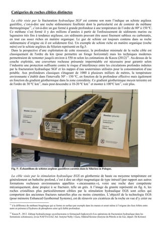 Catégories de roches ciblées distinctes

  La cible visée par la fracturation hydraulique SGF est comme son nom l’indique un schiste argileux
gazéifère, c’est-à-dire une roche sédimentaire feuilletée dont la particularité est de contenir du méthane
thermogénique11, c’est-à-dire un gaz formé à grande profondeur à une température de l’ordre de 80º à 150 ºC.
Ce méthane s’est formé il y des millions d’années à partir de l'enfouissement de sédiments marins ou
lagunaires très fins à tendance argileuse, ces sédiments pouvant être aussi finement sableux ou carbonatés,
en tout cas assez riches en matière organique. Le gaz de schiste est toujours contenu dans sa roche
sédimentaire d’origine où il est solidement fixé. Un exemple de schiste riche en matière organique (roche
mère) est le schiste argileux du Silurien représenté en fig.5.
  Dans la perspective d’une exploitation de cette ressource, la profondeur minimale de la roche cible est
classiquement de l'ordre du km (pour permettre un forage horizontal) mais les techniques modernes
permettraient de remonter jusqu'à environ à 550 m selon les estimations de Kasza (2012)12. Au-dessus de la
couche exploitée, une couverture rocheuse présumée imperméable est nécessaire pour garantir selon
l’industrie une protection suffisante contre le risque d’interférence entre les circulations profondes induites
par la fracturation hydraulique SGF et les nappes d’eau souterraines utilisées pour la consommation d’eau
potable. Aux profondeurs classiques s'étageant de 1000 à plusieurs milliers de mètres, la température
environnante s’établit dans l'intervalle 50º - 150 ºC, en fonction de la profondeur effective mais également
en fonction du gradient géothermique dans la zone considérée. Ce gradient géothermique moyen terrestre est
de l'ordre de 30 ºC km-1, mais peut descendre à 10-20 ºC km-1 et monter à 100°C km-1, voir plus.




  Fig. 5 : Échantillons de schistes argileux gazéifères carottés dans le Silurien en Pologne.

 La cible visée par la stimulation hydraulique EGS en géothermie de haute ou moyenne température est
généralement un batholite profond, c’est à dire un objet magmatique de type intrusif (par rapport aux autres
formations rocheuses environnantes appellées « encaissantes »), voire une roche dure compétente
mécaniquement, donc propice à se fracturer, telle un grès. A l’image du granite représenté en fig. 6, les
roches cristallines plus particulièrement ciblées par la stimulation hydraulique EGS sont celles qui
comportent des anciennes fractures naturelles plus ou moins cimentées. L’objectif de la technologie EGS
(pour mémoire Enhanced Geothermal Systems), est de réouvrir ces cicatrices de la roche en vue d’y créer ou
11
  à la différence du méthane biogénique qui se forme en surface par exemple dans les marais et serait même à l’origune des feux follets entre
autre en présence d’hydrures de phosphores ainsi qu'à faible profondeur.
12
  Kasza P., 2012. Zabiegi hydraulicznego szczelinowania w formacjach łupkowych (Les opérations de fracturation hydraulique dans les
formations schisteuses), revue NAFTA-GAZ, bul. Instytut Nafty i Gazu, Oddział Krosno (Instytut du Pétrole et du Gaz, départ. De Krósno)
 