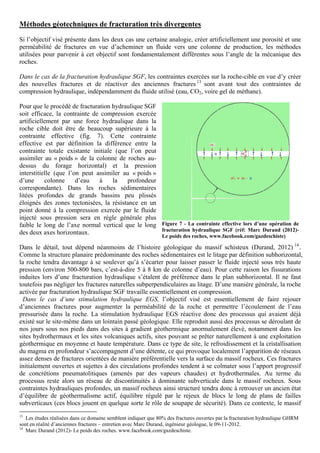 Méthodes géotechniques de fracturation très divergentes
Si l’objectif visé présente dans les deux cas une certaine analogie, créer artificiellement une porosité et une
perméabilité de fractures en vue d’acheminer un fluide vers une colonne de production, les méthodes
utilisées pour parvenir à cet objectif sont fondamentalement différentes sous l’angle de la mécanique des
roches.

Dans le cas de la fracturation hydraulique SGF, les contraintes exercées sur la roche-cible en vue d’y créer
des nouvelles fractures et de réactiver des anciennes fractures 13 sont avant tout des contraintes de
compression hydraulique, indépendamment du fluide utilisé (eau, CO2, voire gel de méthane).

Pour que le procédé de fracturation hydraulique SGF
soit efficace, la contrainte de compression exercée
artificiellement par une force hydraulique dans la
roche cible doit être de beaucoup supérieure à la
contrainte effective (fig. 7). Cette contrainte
effective est par définition la différence entre la
contrainte totale existante initiale (que l’on peut
assimiler au « poids » de la colonne de roches au-
dessus du forage horizontal) et la pression
interstitielle (que l’on peut assimiler au « poids »
d’une      colonne     d’eau   à    la   profondeur
correspondante). Dans les roches sédimentaires
litées profondes de grands bassins peu plissés
éloignés des zones tectonisées, la résistance en un
point donné à la compression exercée par le fluide
injecté sous pression sera en régle générale plus
faible le long de l’axe normal vertical que le long Figure 7 - La contrainte effective lors d’une opération de
                                                     fracturation hydraulique SGF (réf: Marc Durand (2012)-
des deux axes horizontaux.
                                                               Le poids des roches, www.facebook.com/gazdeschiste)

Dans le détail, tout dépend néanmoins de l’histoire géologique du massif schisteux (Durand, 2012) 14 .
Comme la structure planaire prédominante des roches sédimentaires est le litage par définition subhorizontal,
la roche tendra davantage à se soulever qu’à s’écarter pour laisser passer le fluide injecté sous très haute
pression (environ 500-800 bars, c’est-à-dire 5 à 8 km de colonne d’eau). Pour cette raison les fissurations
induites lors d’une fracturation hydraulique s’étalent de préférence dans le plan subhorizontal. Il ne faut
toutefois pas négliger les fractures naturelles subperpendiculaires au litage. D’une manière générale, la roche
activée par fracturation hydraulique SGF travaille essentiellement en compression.
 Dans le cas d’une stimulation hydraulique EGS, l’objectif visé est essentiellement de faire rejouer
d’anciennes fractures pour augmenter la perméabilité de la roche et permettre l’écoulement de l’eau
pressurisée dans la roche. La stimulation hydraulique EGS réactive donc des processus qui avaient déjà
existé sur le site-même dans un lointain passé géologique. Elle reproduit aussi des processus se déroulant de
nos jours sous nos pieds dans des sites à gradient géothermique anormalement élevé, notamment dans les
sites hydrothermaux et les sites volcaniques actifs, sites pouvant se prêter naturellement à une exploitation
géothermique en moyenne et haute température. Dans ce type de site, le refroidissement et la cristallisation
du magma en profondeur s’accompagnent d’une détente, ce qui provoque localement l’apparition de réseaux
assez denses de fractures orientées de manière préférentielle vers la surface du massif rocheux. Ces fractures
initialement ouvertes et sujettes à des circulations profondes tendent à se colmater sous l’apport progressif
de concrétions pneumatolitiques (amenés par des vapeurs chaudes) et hydrothermales. Au terme du
processus reste alors un réseau de discontinuités à dominante subverticale dans le massif rocheux. Sous
contraintes hydrauliques profondes, un massif rocheux ainsi structuré tendra donc à retrouver un ancien état
d’équilibre de géothermalisme actif, équilibre régulé par le rejeux de blocs le long de plans de failles
subverticaux (ces blocs jouent en quelque sorte le rôle de soupape de sécurité). Dans ce contexte, le massif
13
   Les études réalisées dans ce domaine semblent indiquer que 80% des fractures ouvertes par la fracturation hydraulique GHRM
sont en réalité d’anciennes fractures – entretien avec Marc Durand, ingénieur géologue, le 09-11-2012.
14
   Marc Durand (2012)- Le poids des roches. www.facebook.com/gazdeschiste.
 