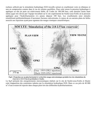 rocheux sollicité par la stimulation hydraulique EGS travaille surtout en cisaillement voire en dilatance et
non en compression comme dans le cas de schistes gazéifères. Pour cette raison la pression hydraulique à
appliquer en tête de puits est relativement faible, de l’ordre de 100-300 bars, cette dernière limite étant
même jugée très élevée par l’équipe travaillant sur le site expérimental de Soultz-sous-Forêts où la pression
appliquée pour l’hydrofracturation n’a jamais dépassé 180 bars. Les cisaillements ainsi stimulés
remobilisent préférentiellement d’anciennes fractures subverticales, le rejeux de ces anciens plans de failles
associés aux injections ayant pour signature des nuages sismiques caractéristiques.




   Fig.8 : Projection sur un plan horizontal et vertical des nuages microsismiques produits lors des stimulations du
         réservoir à 3.0-3.5 km de profondeur à Soultz.
La fig.8 présente des enregistrements microsismiques réalisés sur le site de Soultz-sous-Forêts et illustre
cette réapparition des contraintes induites par la stimulation hydraulique EGS. Dans ce cas près de 40 000
m3 d’eau avaient été injectés dans chaque puits lors des différentes hydrofracturations.
 