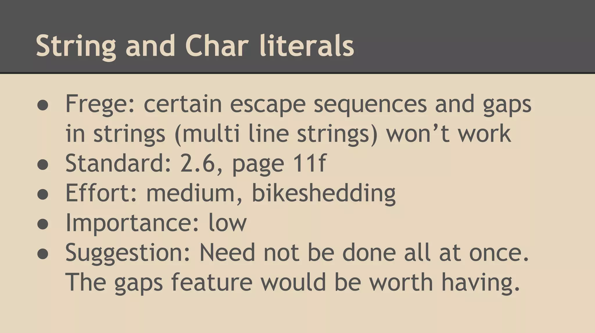 String and Char literals
● Frege: certain escape sequences and gaps
in strings (multi line strings) won’t work
● Standard: 2.6, page 11f
● Effort: medium, bikeshedding
● Importance: low
● Suggestion: Need not be done all at once.
The gaps feature would be worth having.
 