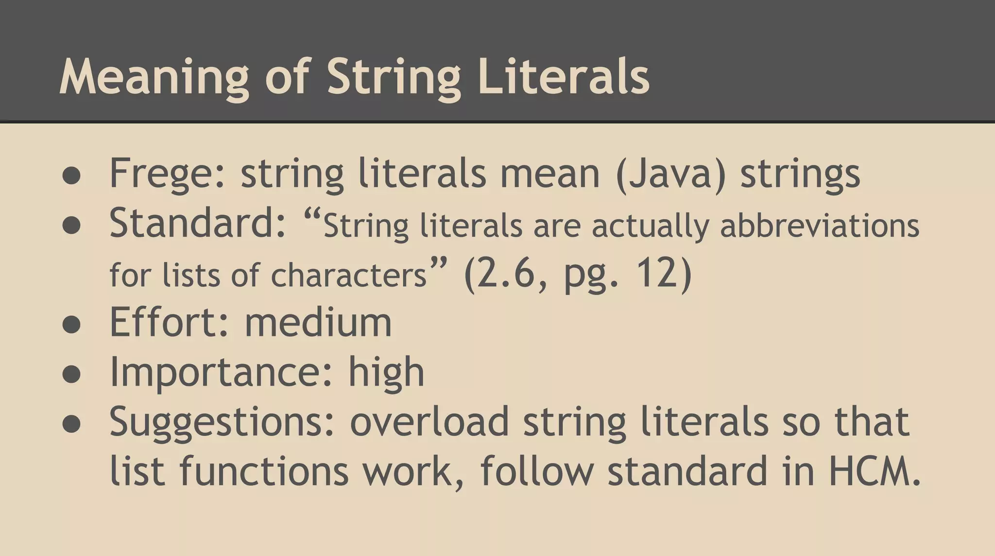 Meaning of String Literals
● Frege: string literals mean (Java) strings
● Standard: “String literals are actually abbreviations
for lists of characters” (2.6, pg. 12)
● Effort: medium
● Importance: high
● Suggestions: overload string literals so that
list functions work, follow standard in HCM.
 