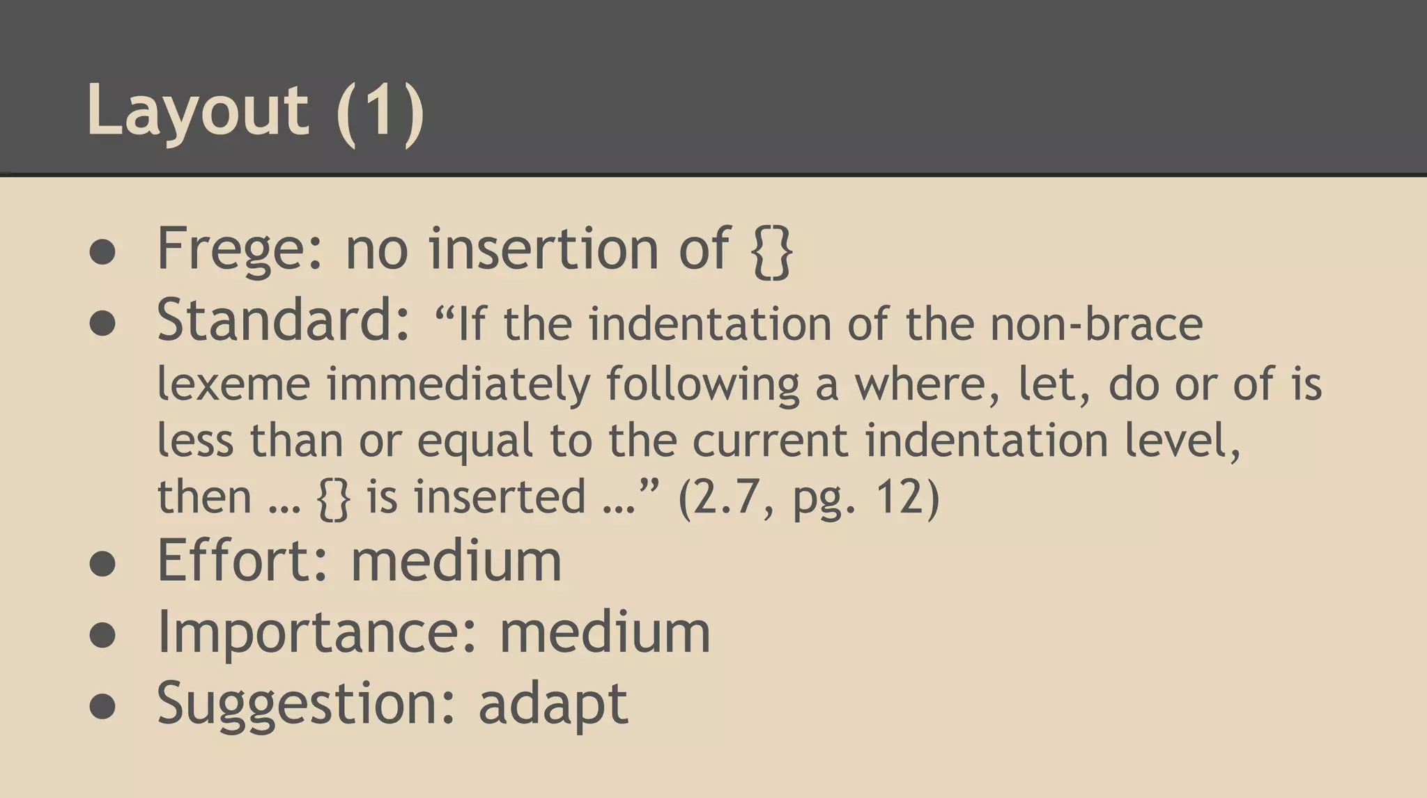 Layout (1)
● Frege: no insertion of {}
● Standard: “If the indentation of the non-brace
lexeme immediately following a where, let, do or of is
less than or equal to the current indentation level,
then … {} is inserted …” (2.7, pg. 12)
● Effort: medium
● Importance: medium
● Suggestion: adapt
 
